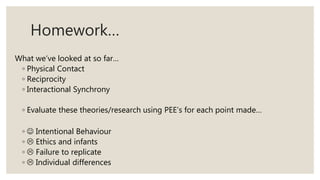 Homework…
What we’ve looked at so far…
◦ Physical Contact
◦ Reciprocity
◦ Interactional Synchrony
◦ Evaluate these theories/research using PEE’s for each point made…
◦  Intentional Behaviour
◦  Ethics and infants
◦  Failure to replicate
◦  Individual differences
 