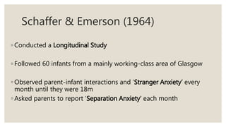 Schaffer & Emerson (1964)
◦ Conducted a Longitudinal Study
◦ Followed 60 infants from a mainly working-class area of Glasgow
◦ Observed parent-infant interactions and ‘Stranger Anxiety’ every
month until they were 18m
◦ Asked parents to report ‘Separation Anxiety’ each month
 