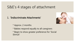 S&E’s 4 stages of attachment
1. ‘Indiscriminate Attachments’
* Approx. 2 months
* Babies respond equally to all caregivers
* Begin to show greater preference for ‘Social
Stimuli’
 
