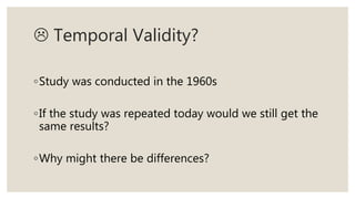  Temporal Validity?
◦Study was conducted in the 1960s
◦If the study was repeated today would we still get the
same results?
◦Why might there be differences?
 