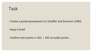Task
◦ Create a poster/powerpoint on Schaffer and Emerson (1964)
◦ Keep it brief!
◦ Outline main points in A01 + A03 as bullet points…
 