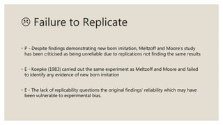  Failure to Replicate
◦ P - Despite findings demonstrating new born imitation, Meltzoff and Moore’s study
has been criticised as being unreliable due to replications not finding the same results
◦ E - Koepke (1983) carried out the same experiment as Meltzoff and Moore and failed
to identify any evidence of new born imitation
◦ E - The lack of replicability questions the original findings’ reliability which may have
been vulnerable to experimental bias.
 