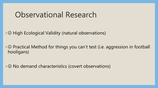 Observational Research
◦  High Ecological Validity (natural observations)
◦  Practical Method for things you can’t test (i.e. aggression in football
hooligans)
◦  No demand characteristics (covert observations)
 