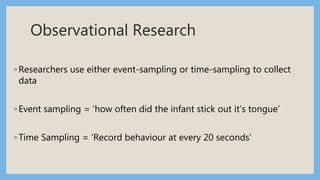 Observational Research
◦ Researchers use either event-sampling or time-sampling to collect
data
◦ Event sampling = ‘how often did the infant stick out it’s tongue’
◦ Time Sampling = ‘Record behaviour at every 20 seconds’
 