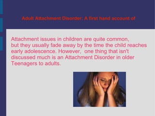 Adult Attachment Disorder: A first hand account of  Attachment issues in children are quite common,  but they usually fade away by the time the child reaches  early adolescence. However,  one thing that isn't  discussed much is an Attachment Disorder in older Teenagers to adults.  