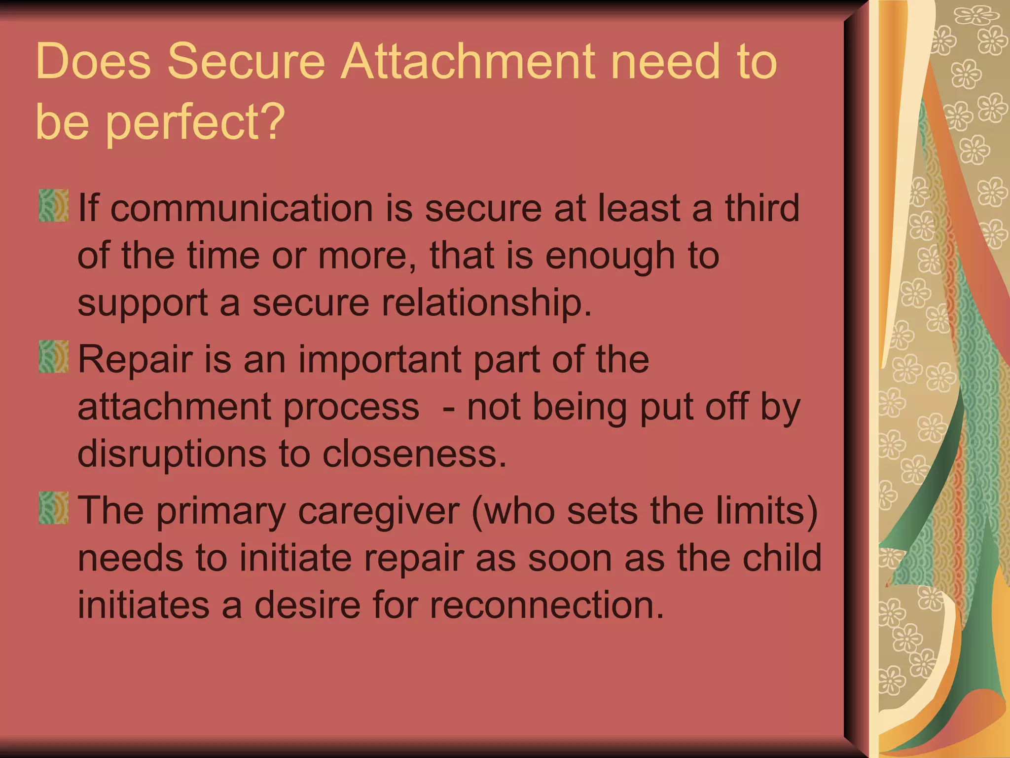 Does Secure Attachment need to be perfect? If communication is secure at least a third of the time or more, that is enough to support a secure relationship. Repair is an important part of the attachment process  - not being put off by disruptions to closeness. The primary caregiver (who sets the limits) needs to initiate repair as soon as the child initiates a desire for reconnection. 