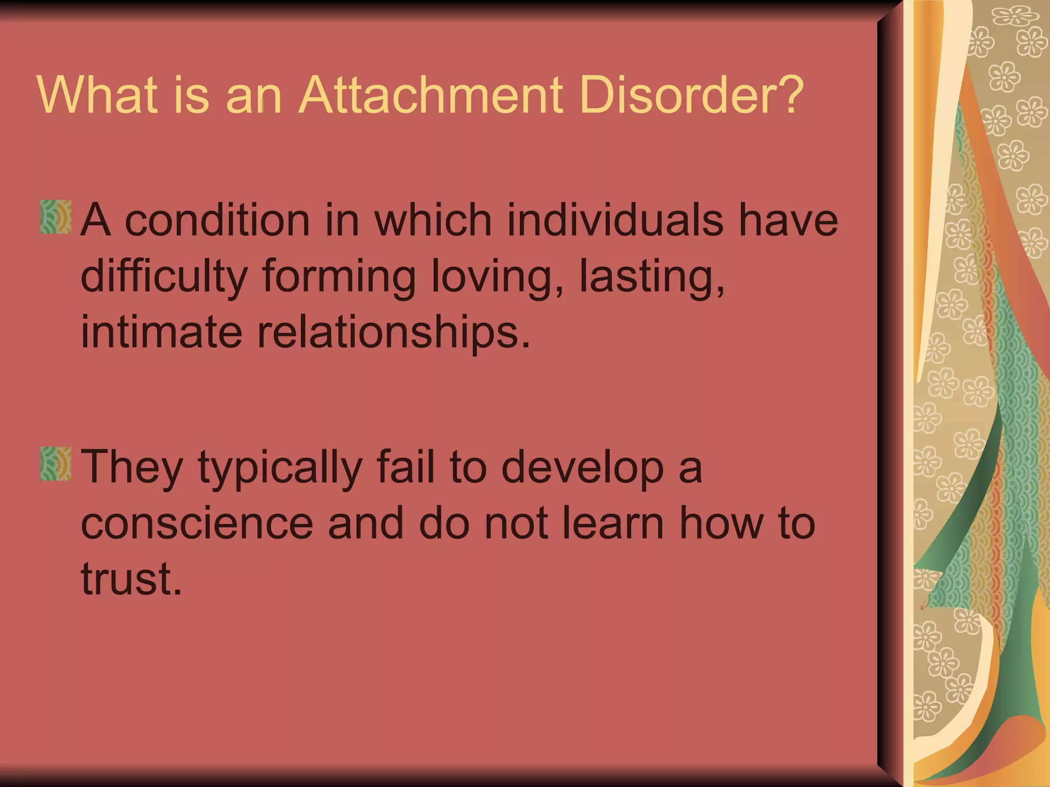 What is an Attachment Disorder? A condition in which individuals have difficulty forming loving, lasting, intimate relationships. They typically fail to develop a conscience and do not learn how to trust. 