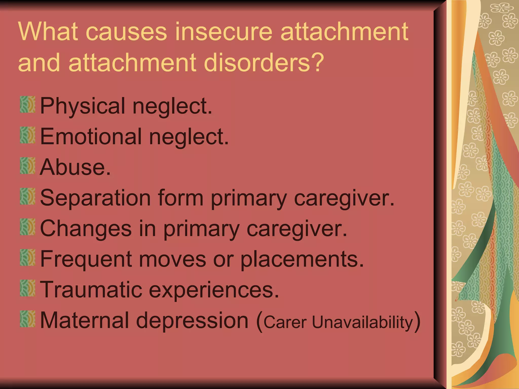 What causes insecure attachment and attachment disorders? Physical neglect. Emotional neglect. Abuse. Separation form primary caregiver. Changes in primary caregiver. Frequent moves or placements. Traumatic experiences. Maternal depression ( Carer Unavailability ) 