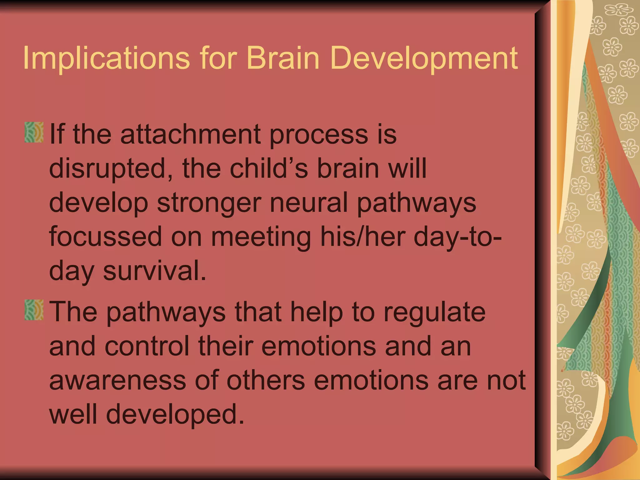 Implications for Brain Development If the attachment process is disrupted, the child’s brain will develop stronger neural pathways focussed on meeting his/her day-to-day survival. The pathways that help to regulate and control their emotions and an awareness of others emotions are not well developed. 