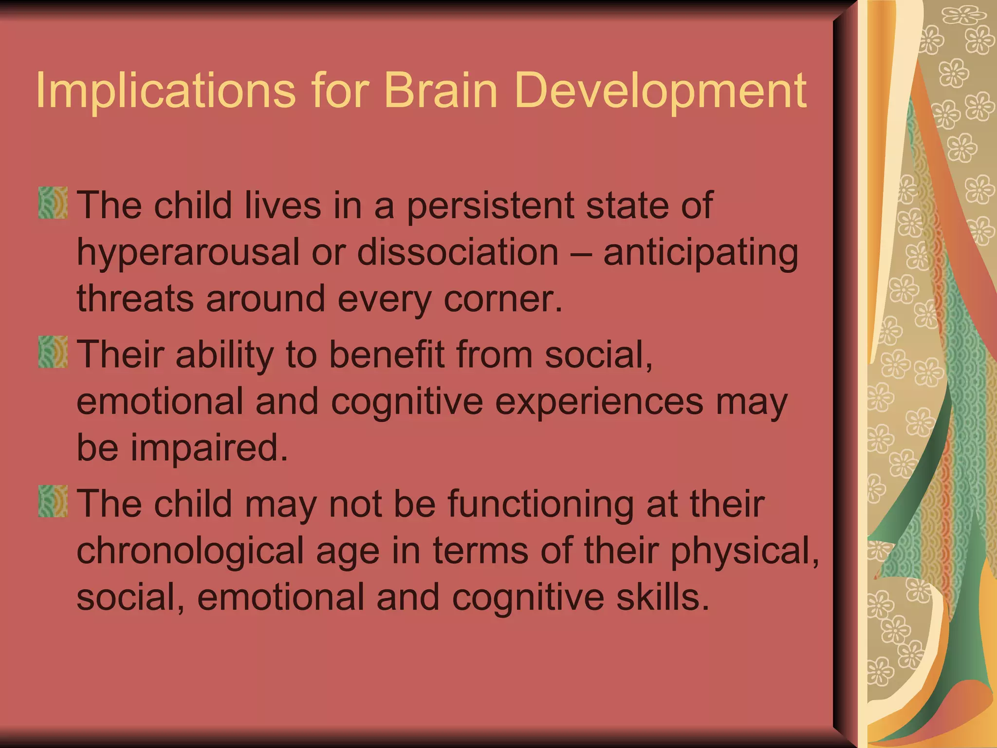 Implications for Brain Development The child lives in a persistent state of hyperarousal or dissociation – anticipating threats around every corner. Their ability to benefit from social, emotional and cognitive experiences may be impaired. The child may not be functioning at their chronological age in terms of their physical, social, emotional and cognitive skills. 