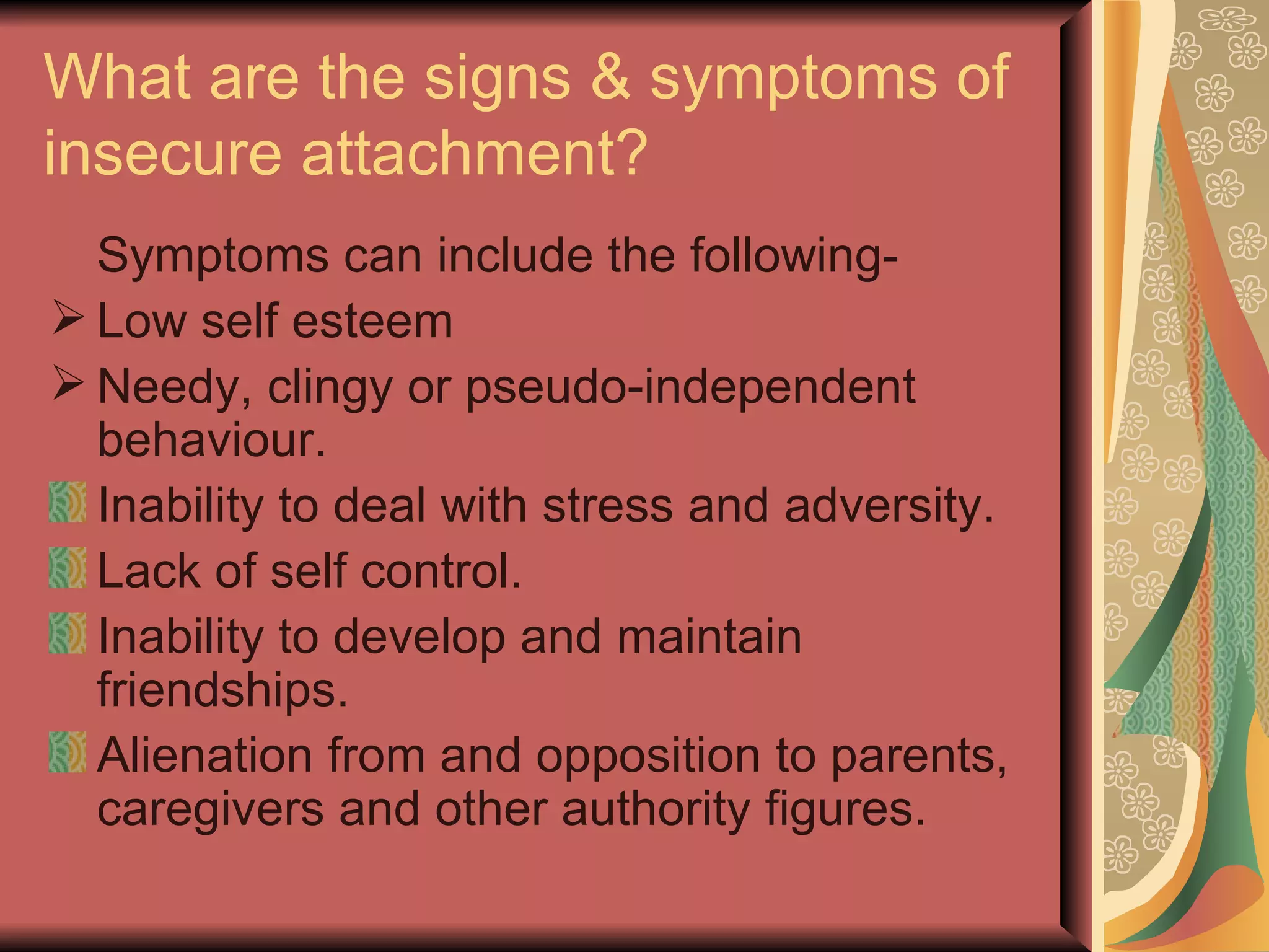 What are the signs & symptoms of insecure attachment? Symptoms can include the following- Low self esteem Needy, clingy or pseudo-independent behaviour. Inability to deal with stress and adversity. Lack of self control. Inability to develop and maintain friendships. Alienation from and opposition to parents, caregivers and other authority figures. 