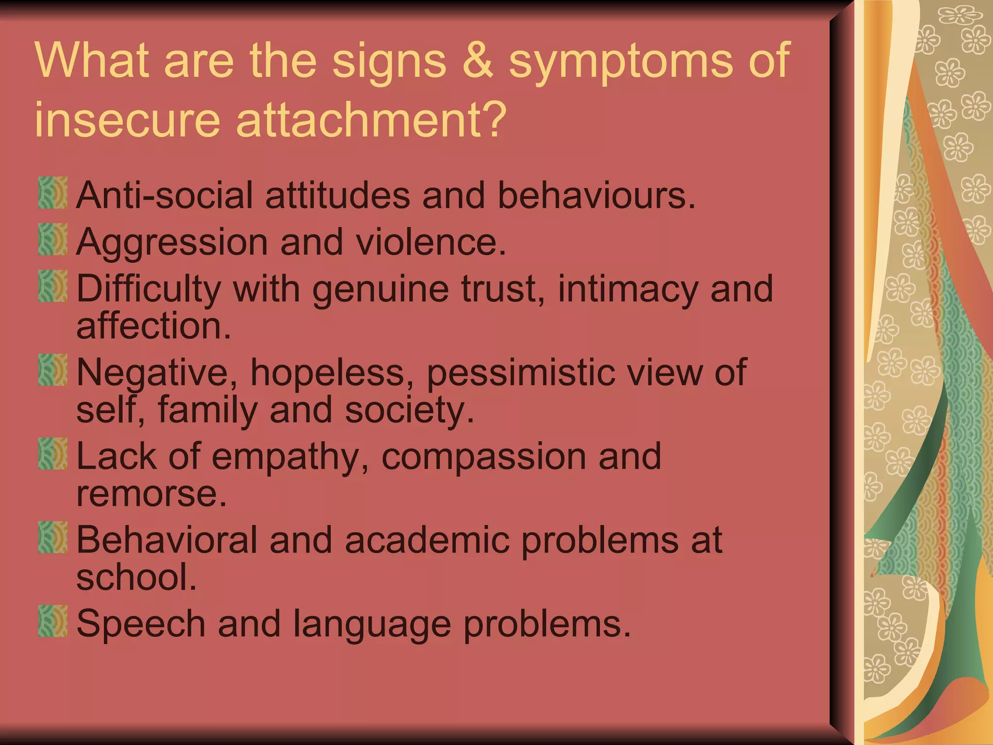 What are the signs & symptoms of insecure attachment? Anti-social attitudes and behaviours. Aggression and violence. Difficulty with genuine trust, intimacy and affection. Negative, hopeless, pessimistic view of self, family and society. Lack of empathy, compassion and remorse. Behavioral and academic problems at school. Speech and language problems. 