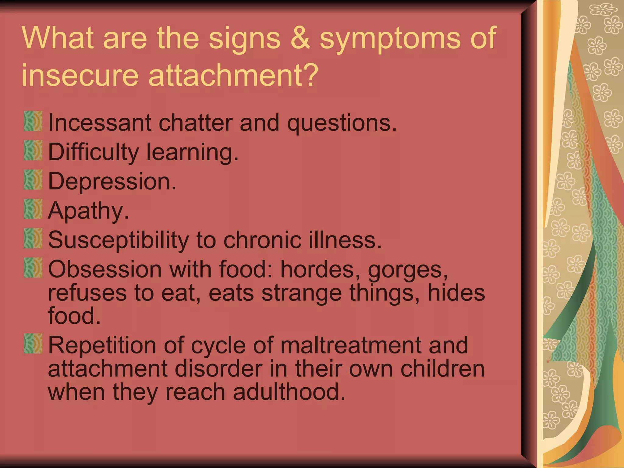 What are the signs & symptoms of insecure attachment? Incessant chatter and questions. Difficulty learning. Depression. Apathy. Susceptibility to chronic illness. Obsession with food: hordes, gorges, refuses to eat, eats strange things, hides food. Repetition of cycle of maltreatment and attachment disorder in their own children when they reach adulthood. 