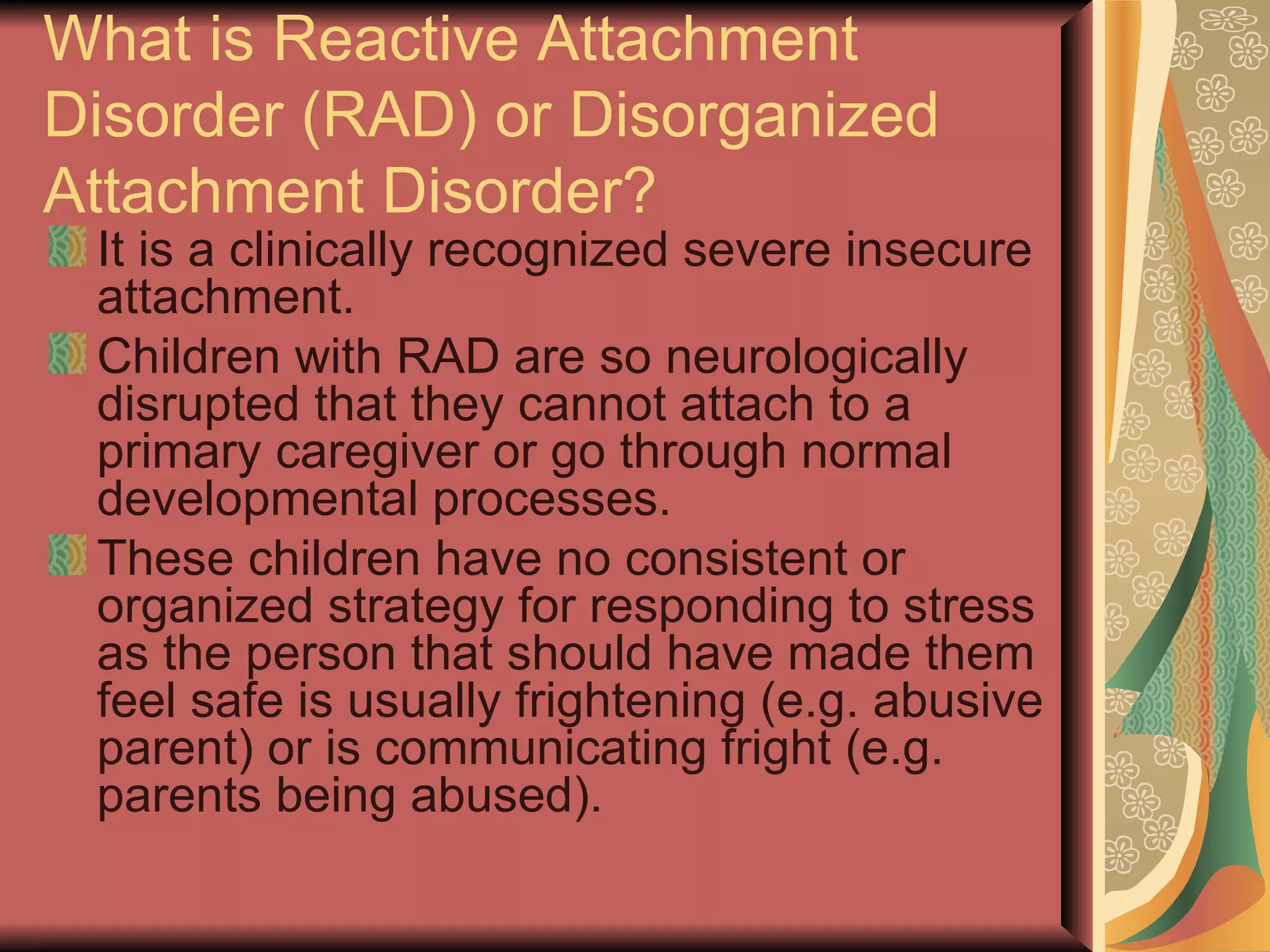 What is Reactive Attachment Disorder (RAD) or Disorganized Attachment Disorder? It is a clinically recognized severe insecure attachment. Children with RAD are so neurologically disrupted that they cannot attach to a primary caregiver or go through normal developmental processes. These children have no consistent or organized strategy for responding to stress as the person that should have made them feel safe is usually frightening (e.g. abusive parent) or is communicating fright (e.g. parents being abused). 