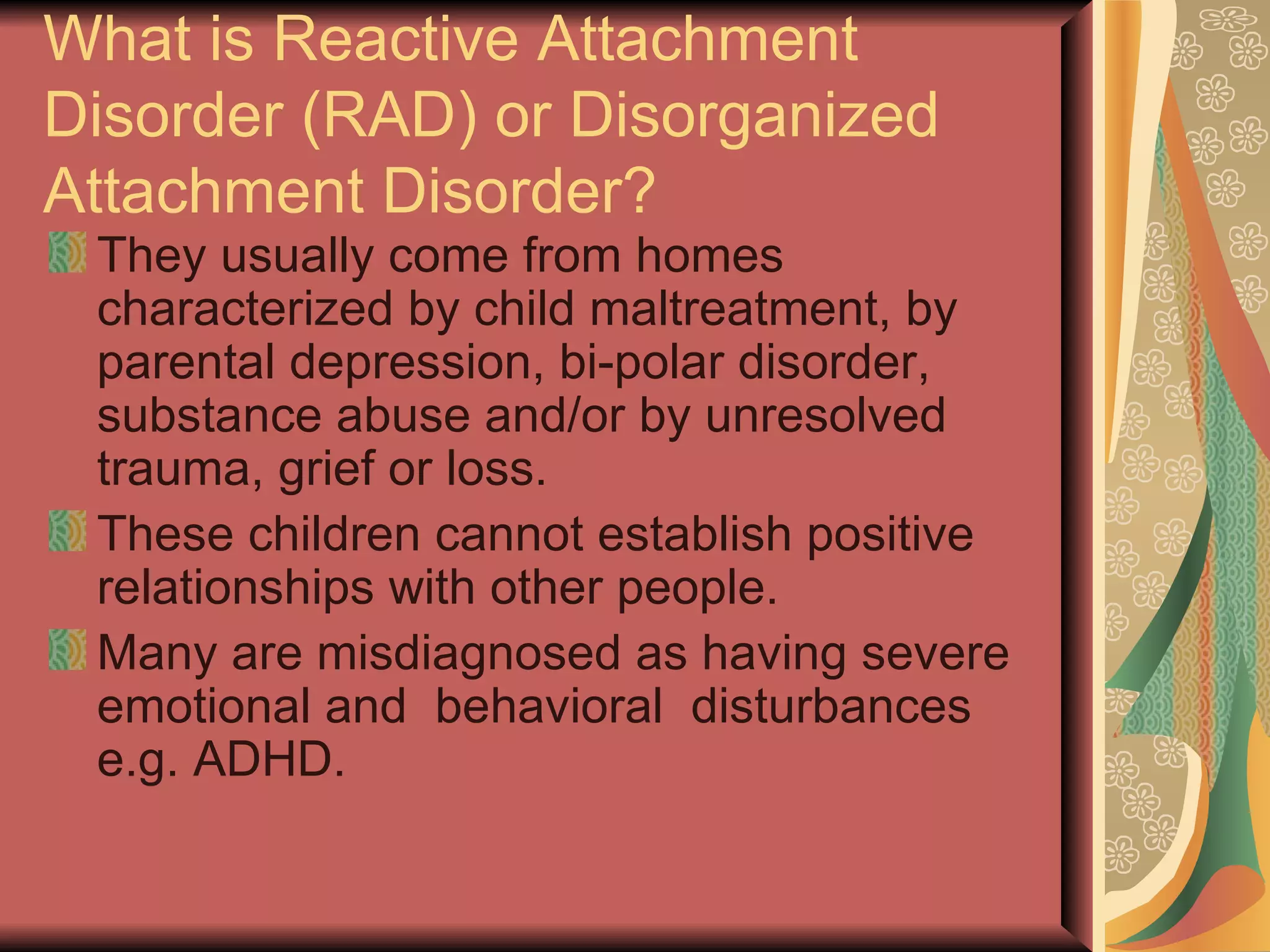What is Reactive Attachment Disorder (RAD) or Disorganized Attachment Disorder? They usually come from homes characterized by child maltreatment, by parental depression, bi-polar disorder, substance abuse and/or by unresolved trauma, grief or loss. These children cannot establish positive relationships with other people. Many are misdiagnosed as having severe emotional and  behavioral  disturbances e.g. ADHD. 