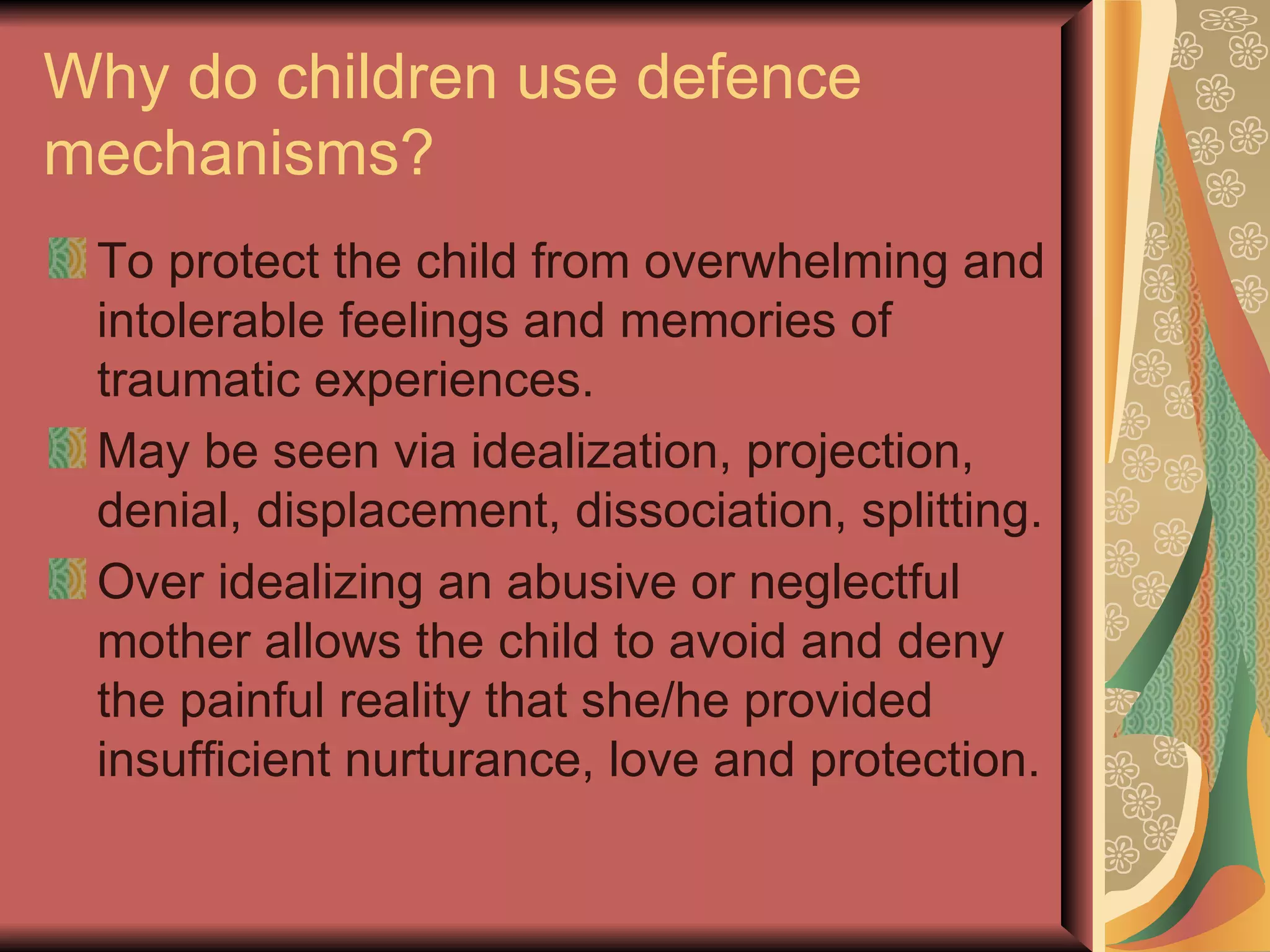 Why do children use defence mechanisms? To protect the child from overwhelming and intolerable feelings and memories of traumatic experiences. May be seen via idealization, projection, denial, displacement, dissociation, splitting. Over idealizing an abusive or neglectful mother allows the child to avoid and deny the painful reality that she/he provided insufficient nurturance, love and protection. 