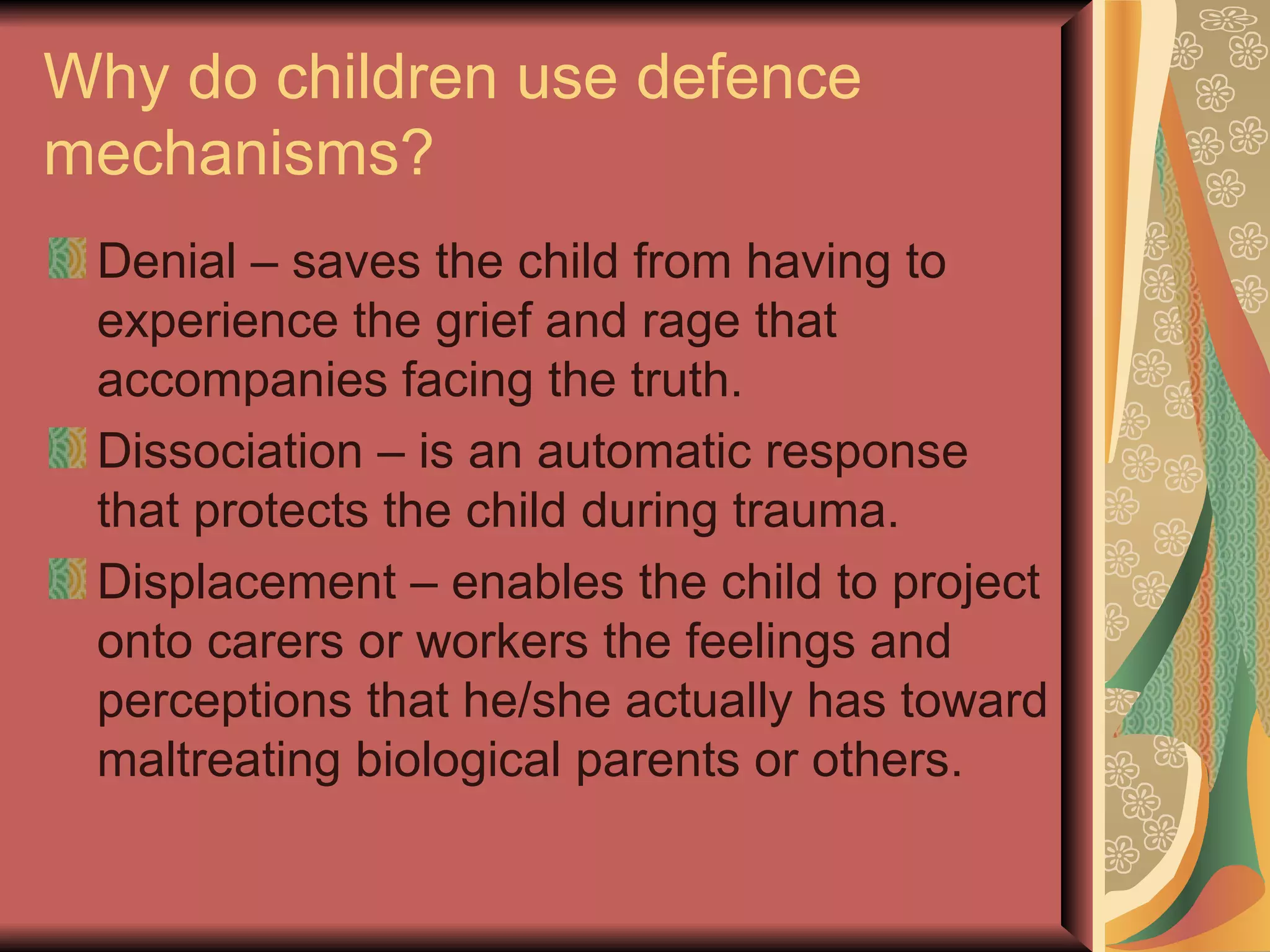Why do children use defence mechanisms? Denial – saves the child from having to experience the grief and rage that accompanies facing the truth. Dissociation – is an automatic response that protects the child during trauma. Displacement – enables the child to project onto carers or workers the feelings and perceptions that he/she actually has toward maltreating biological parents or others. 