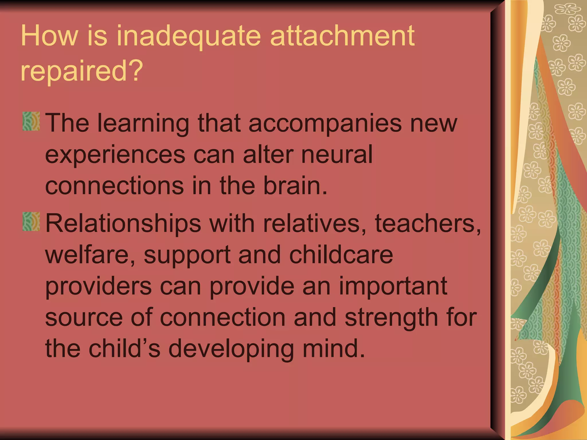How is inadequate attachment repaired? The learning that accompanies new experiences can alter neural connections in the brain. Relationships with relatives, teachers, welfare, support and childcare providers can provide an important source of connection and strength for the child’s developing mind. 