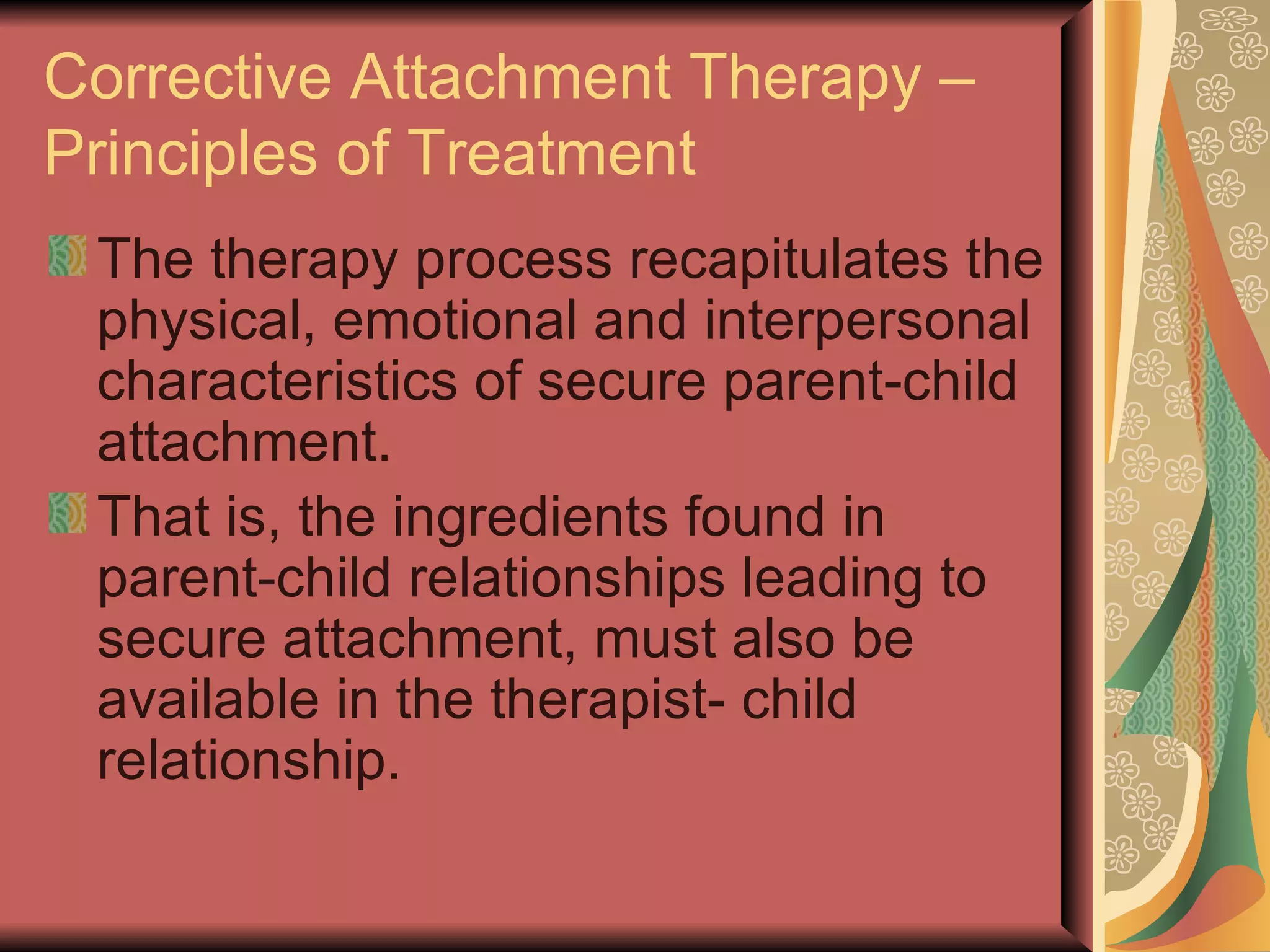Corrective Attachment Therapy – Principles of Treatment The therapy process recapitulates the physical, emotional and interpersonal characteristics of secure parent-child attachment. That is, the ingredients found in parent-child relationships leading to secure attachment, must also be available in the therapist- child relationship. 