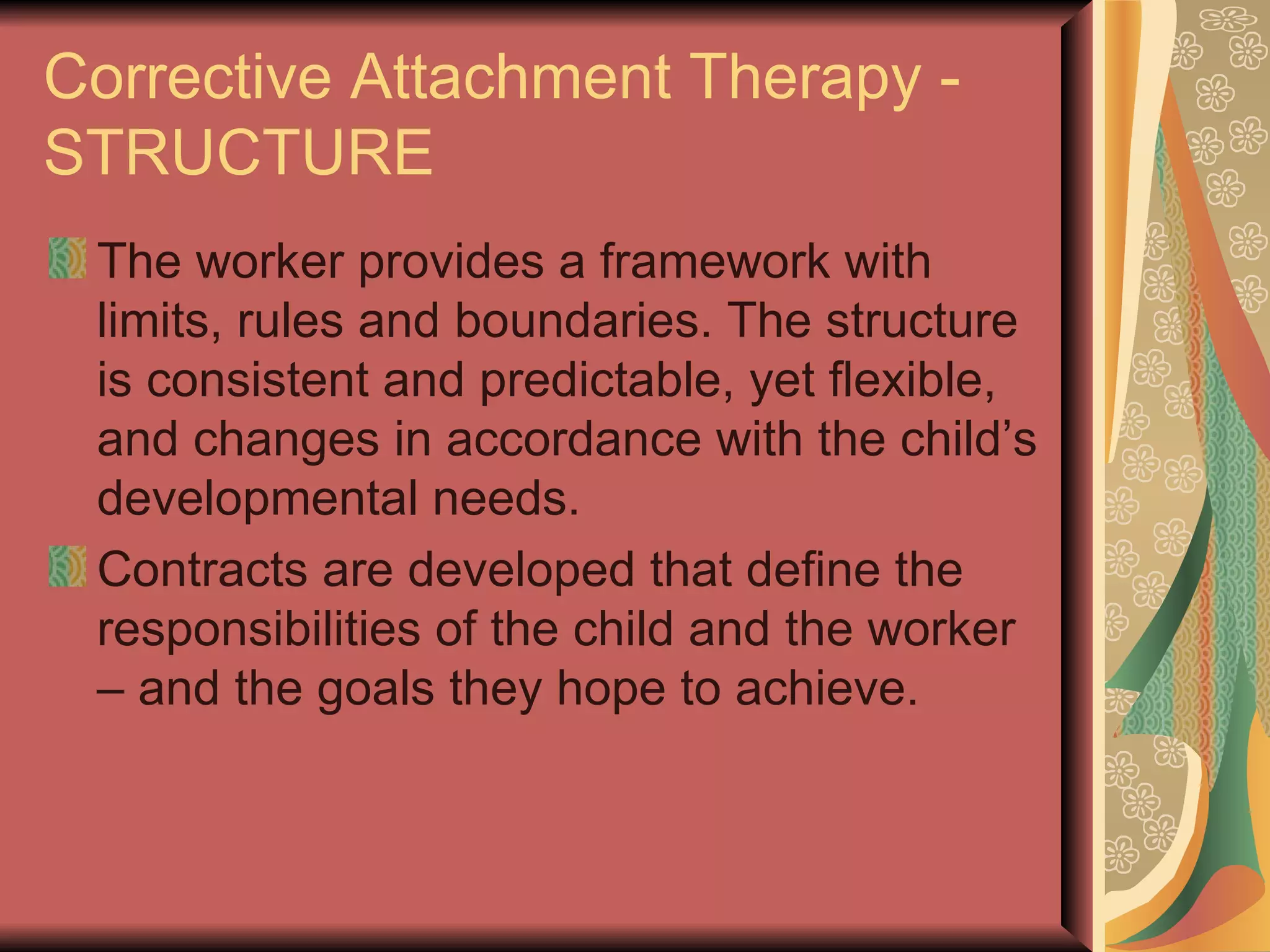 Corrective Attachment Therapy - STRUCTURE The worker provides a framework with limits, rules and boundaries. The structure is consistent and predictable, yet flexible, and changes in accordance with the child’s developmental needs. Contracts are developed that define the responsibilities of the child and the worker – and the goals they hope to achieve. 