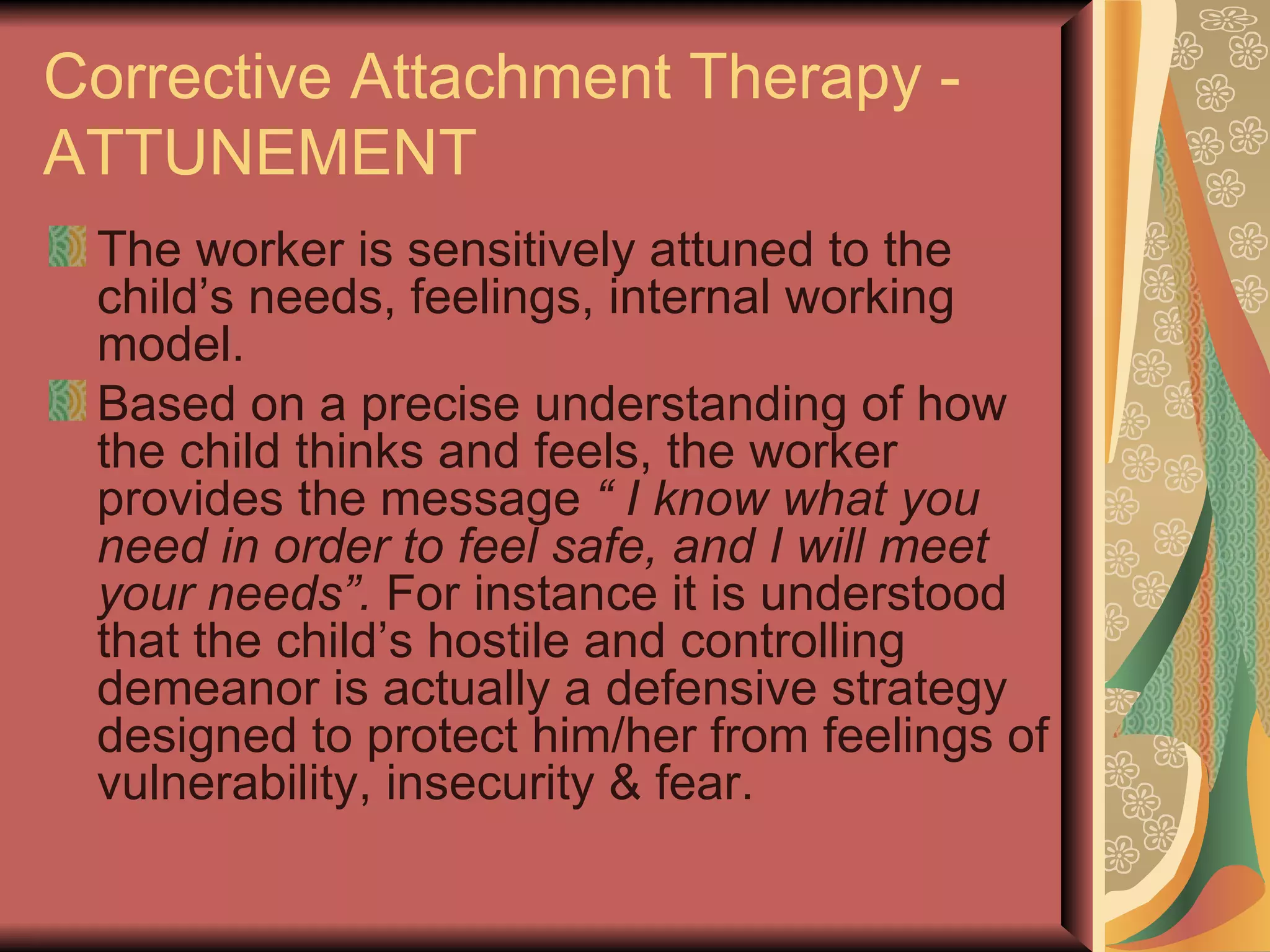Corrective Attachment Therapy - ATTUNEMENT The worker is sensitively attuned to the child’s needs, feelings, internal working model. Based on a precise understanding of how the child thinks and feels, the worker provides the message  “ I know what you need in order to feel safe, and I will meet your needs”.  For instance it is understood that the child’s hostile and controlling demeanor is actually a defensive strategy designed to protect him/her from feelings of vulnerability, insecurity & fear. 