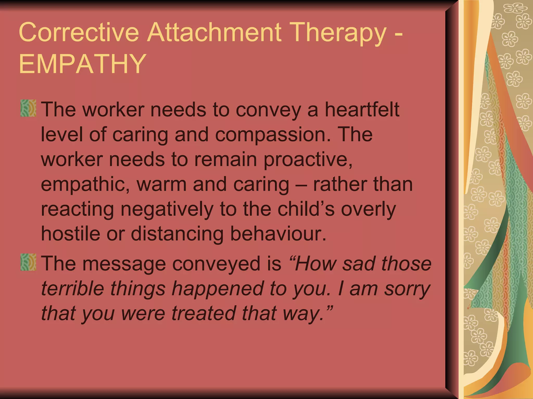 Corrective Attachment Therapy - EMPATHY The worker needs to convey a heartfelt level of caring and compassion. The worker needs to remain proactive, empathic, warm and caring – rather than reacting negatively to the child’s overly hostile or distancing behaviour. The message conveyed is  “How sad those terrible things happened to you. I am sorry that you were treated that way.” 