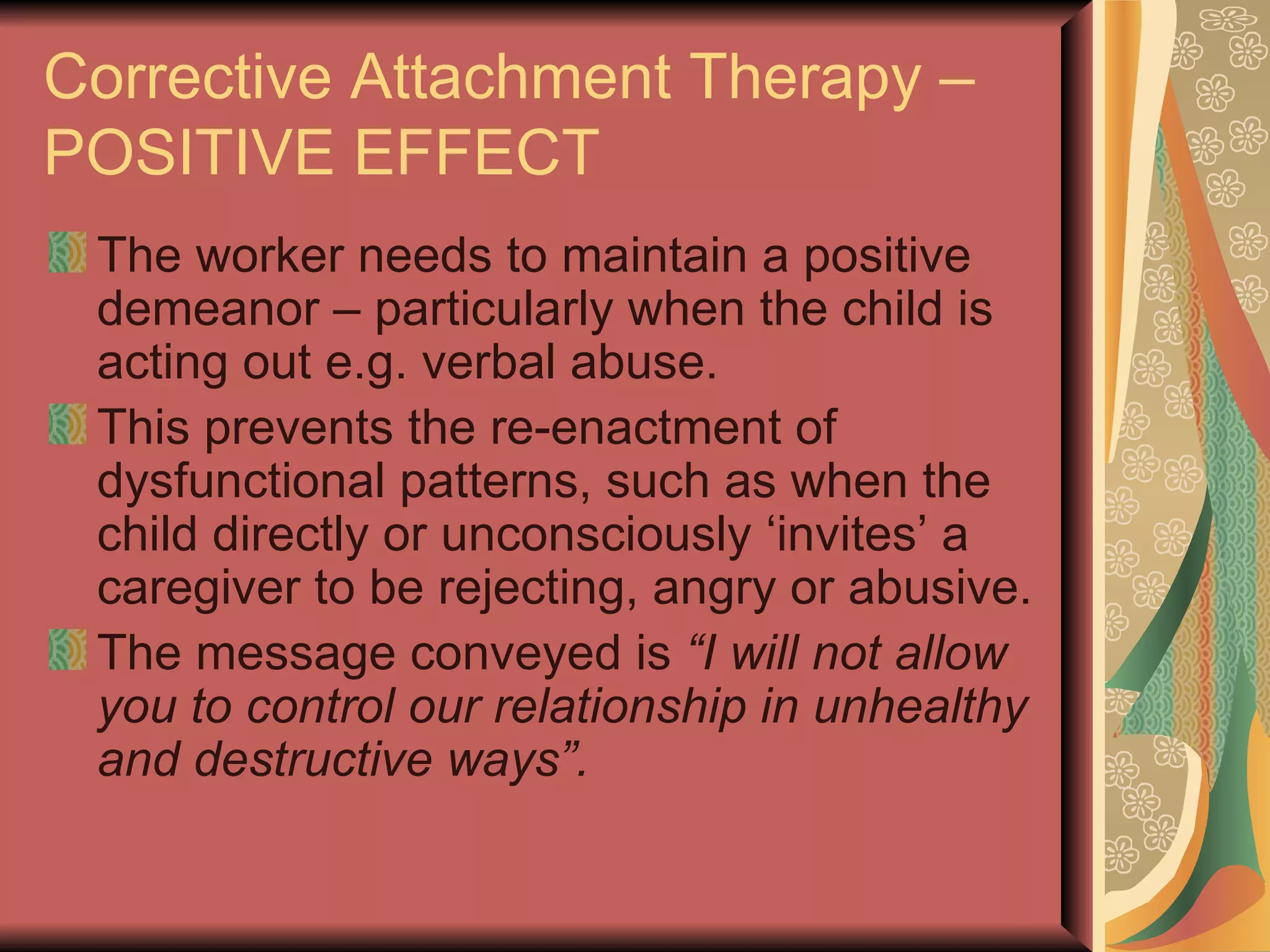 Corrective Attachment Therapy – POSITIVE EFFECT The worker needs to maintain a positive demeanor – particularly when the child is acting out e.g. verbal abuse.  This prevents the re-enactment of dysfunctional patterns, such as when the child directly or unconsciously ‘invites’ a caregiver to be rejecting, angry or abusive. The message conveyed is  “I will not allow you to control our relationship in unhealthy and destructive ways”. 