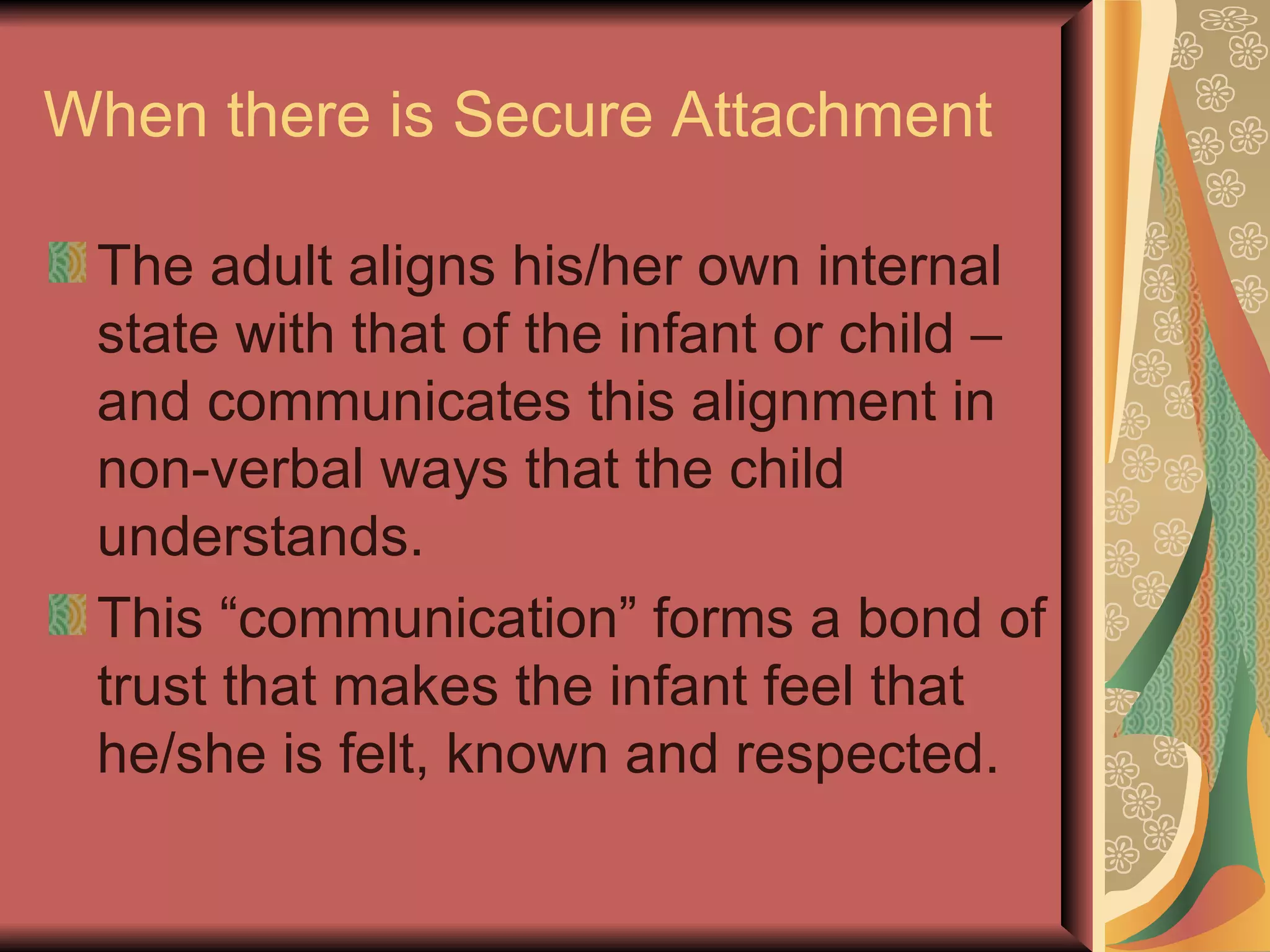 When there is Secure Attachment The adult aligns his/her own internal state with that of the infant or child – and communicates this alignment in non-verbal ways that the child understands. This “communication” forms a bond of trust that makes the infant feel that he/she is felt, known and respected. 