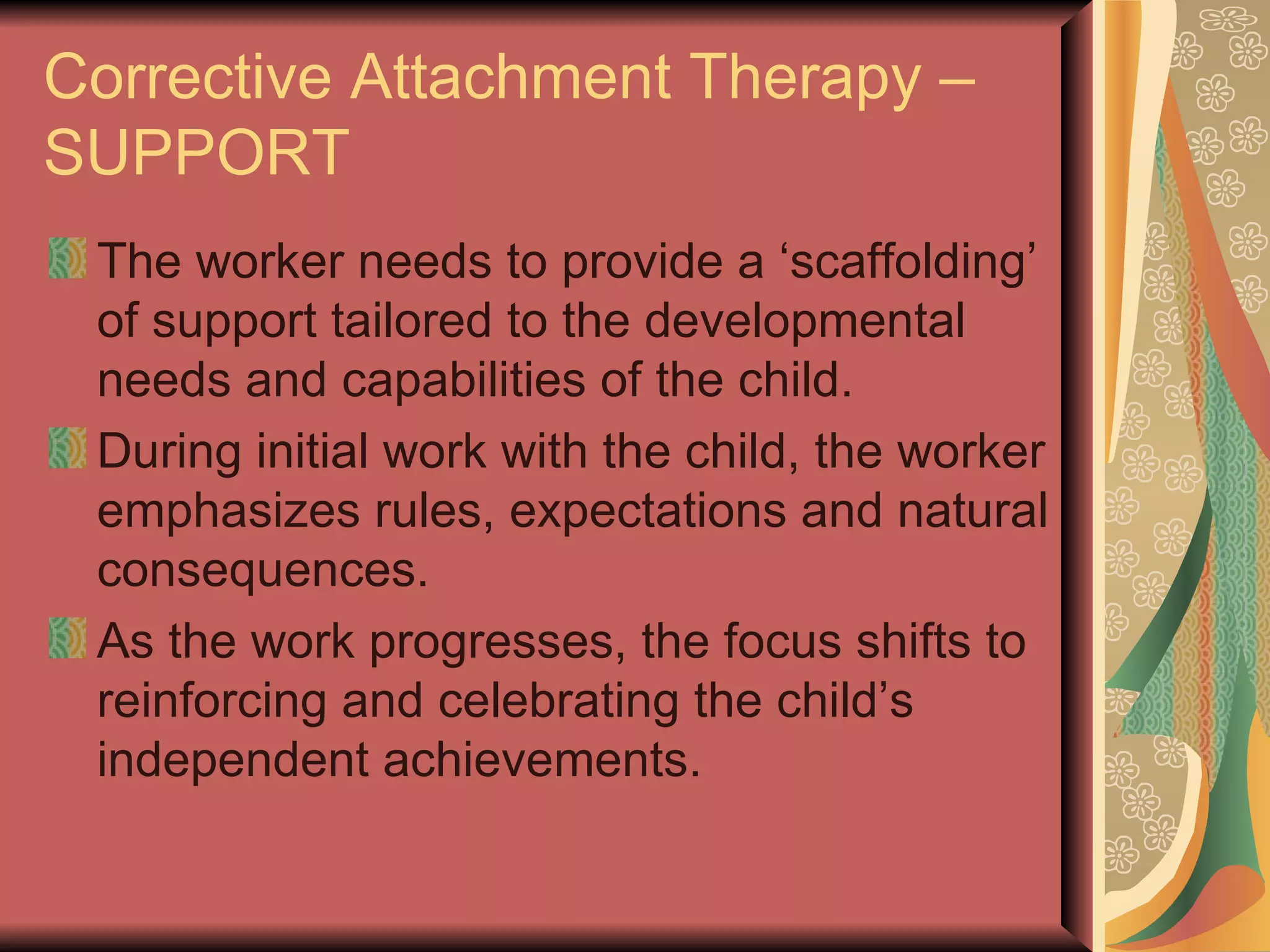 Corrective Attachment Therapy – SUPPORT The worker needs to provide a ‘scaffolding’ of support tailored to the developmental needs and capabilities of the child. During initial work with the child, the worker emphasizes rules, expectations and natural consequences.  As the work progresses, the focus shifts to reinforcing and celebrating the child’s independent achievements.  