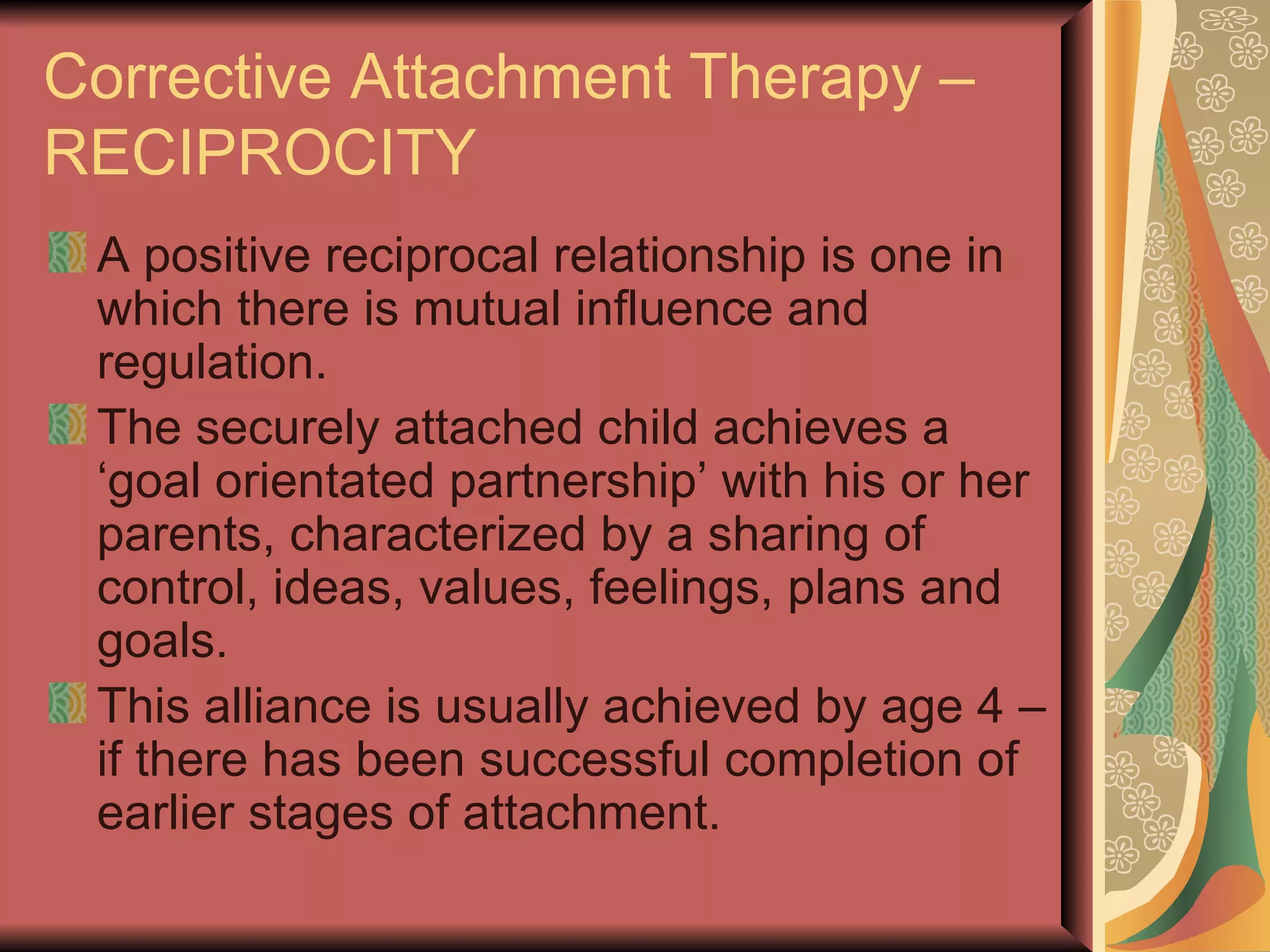 Corrective Attachment Therapy – RECIPROCITY A positive reciprocal relationship is one in which there is mutual influence and regulation. The securely attached child achieves a ‘goal orientated partnership’ with his or her parents, characterized by a sharing of control, ideas, values, feelings, plans and goals. This alliance is usually achieved by age 4 – if there has been successful completion of earlier stages of attachment. 