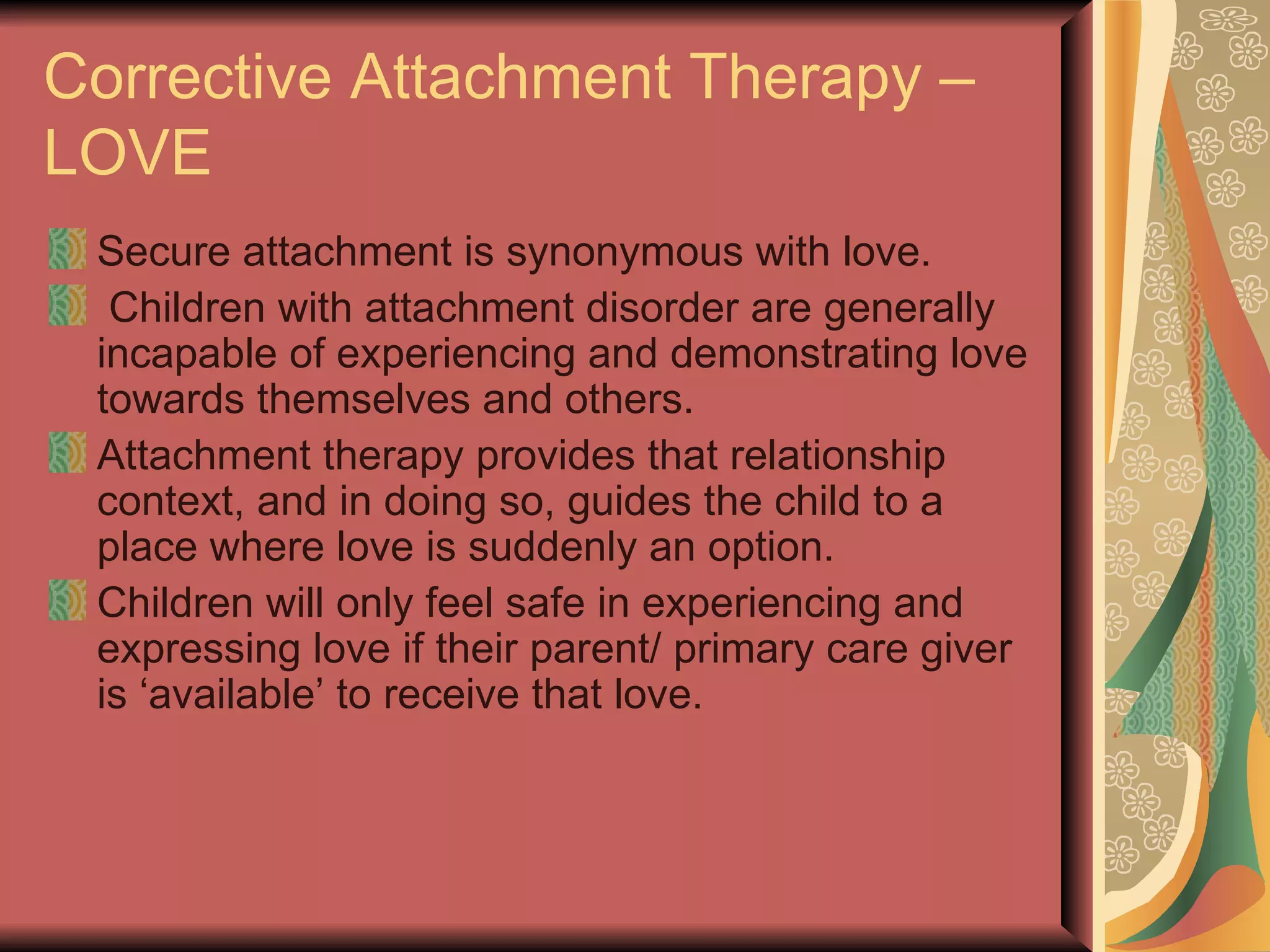 Corrective Attachment Therapy – LOVE Secure attachment is synonymous with love. Children with attachment disorder are generally incapable of experiencing and demonstrating love towards themselves and others. Attachment therapy provides that relationship context, and in doing so, guides the child to a place where love is suddenly an option. Children will only feel safe in experiencing and expressing love if their parent/ primary care giver is ‘available’ to receive that love. 
