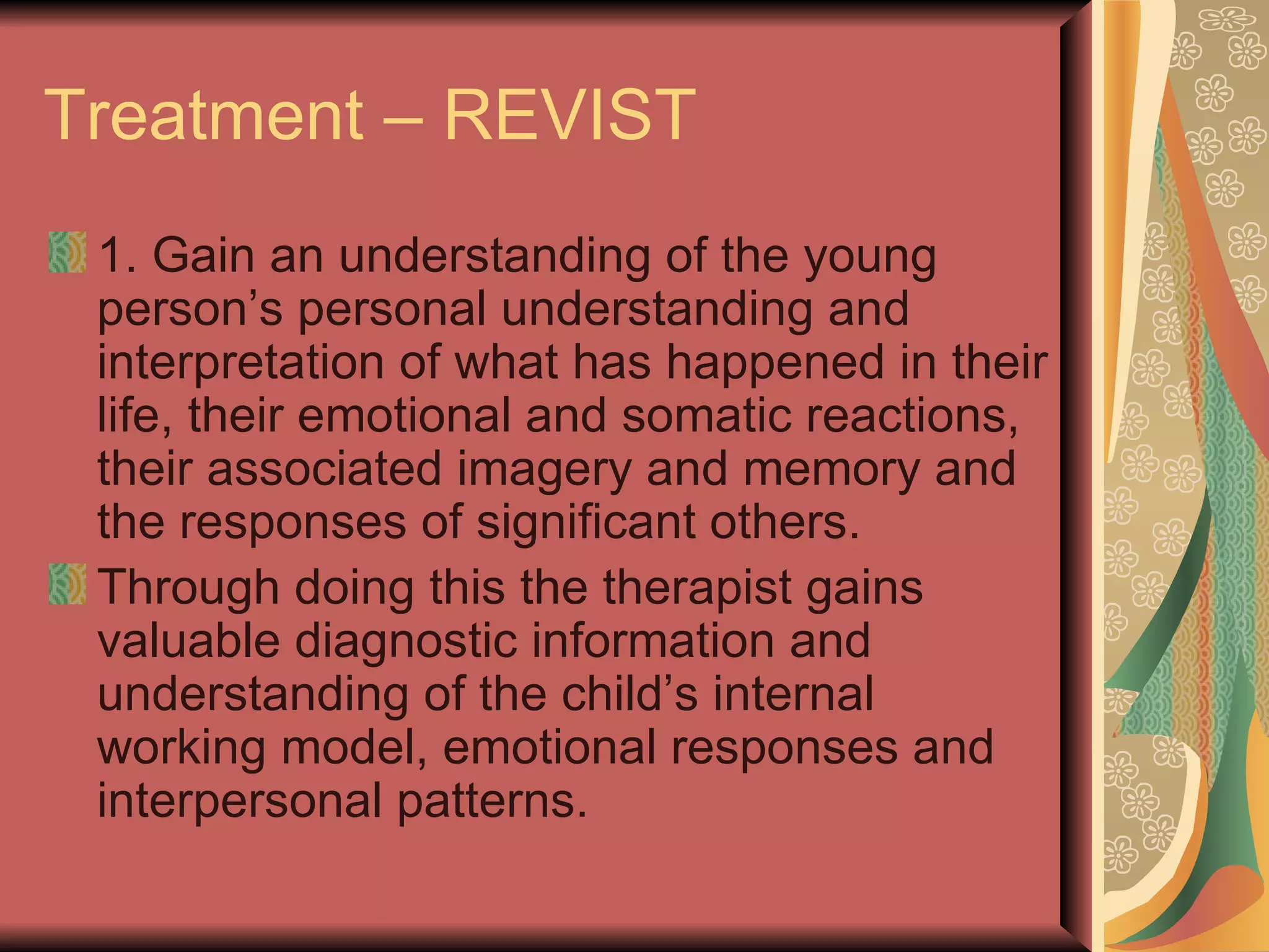 Treatment – REVIST 1. Gain an understanding of the young person’s personal understanding and interpretation of what has happened in their life, their emotional and somatic reactions, their associated imagery and memory and the responses of significant others. Through doing this the therapist gains valuable diagnostic information and understanding of the child’s internal working model, emotional responses and interpersonal patterns. 