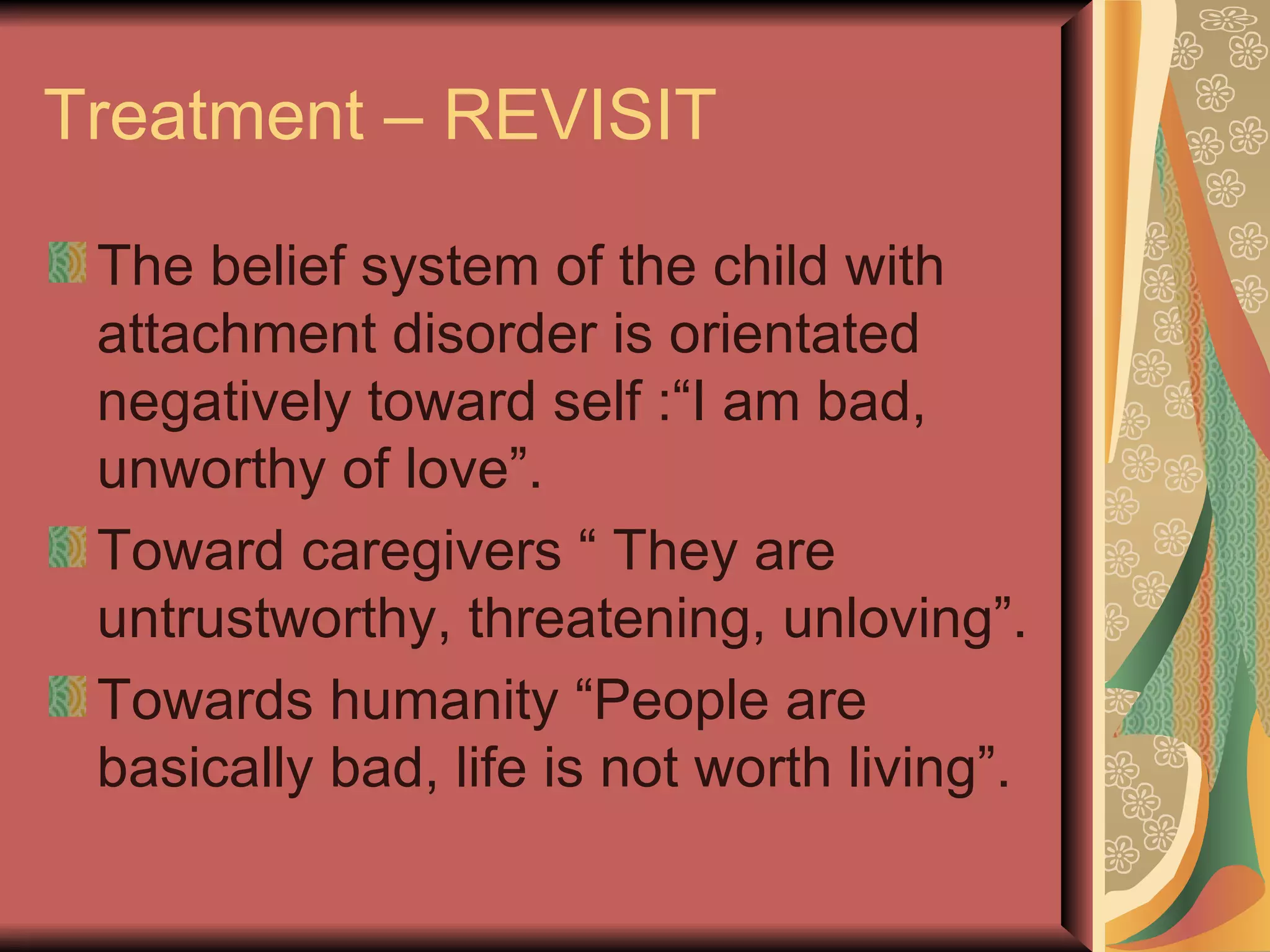 Treatment – REVISIT The belief system of the child with attachment disorder is orientated negatively toward self :“I am bad, unworthy of love”.  Toward caregivers “ They are untrustworthy, threatening, unloving”. Towards humanity “People are basically bad, life is not worth living”. 