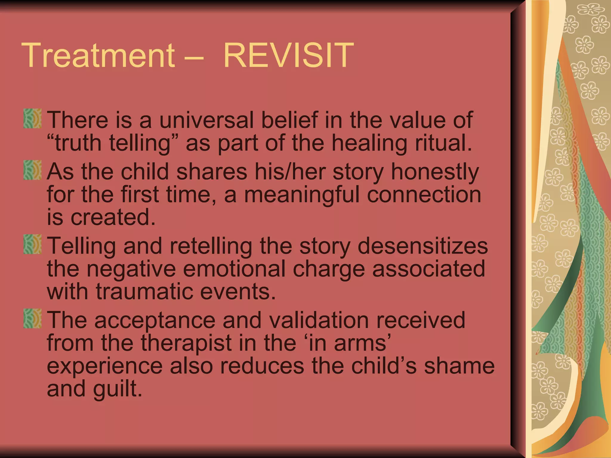Treatment –  REVISIT There is a universal belief in the value of “truth telling” as part of the healing ritual. As the child shares his/her story honestly for the first time, a meaningful connection is created. Telling and retelling the story desensitizes the negative emotional charge associated with traumatic events. The acceptance and validation received from the therapist in the ‘in arms’ experience also reduces the child’s shame and guilt. 