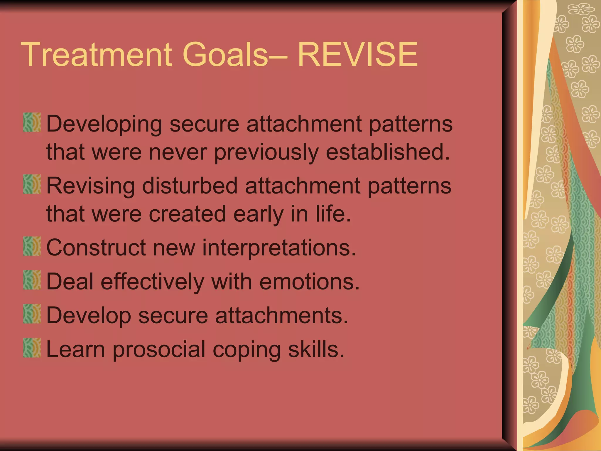 Treatment Goals– REVISE Developing secure attachment patterns that were never previously established. Revising disturbed attachment patterns that were created early in life. Construct new interpretations. Deal effectively with emotions. Develop secure attachments. Learn prosocial coping skills. 