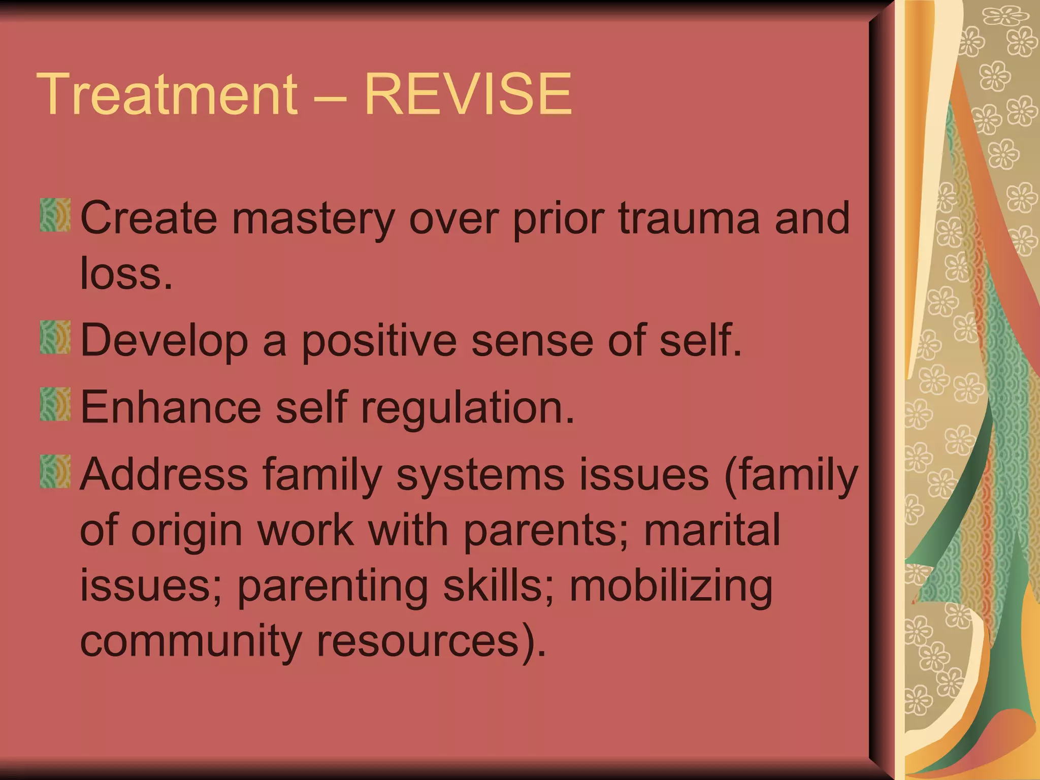 Treatment – REVISE Create mastery over prior trauma and loss. Develop a positive sense of self. Enhance self regulation. Address family systems issues (family of origin work with parents; marital issues; parenting skills; mobilizing community resources). 