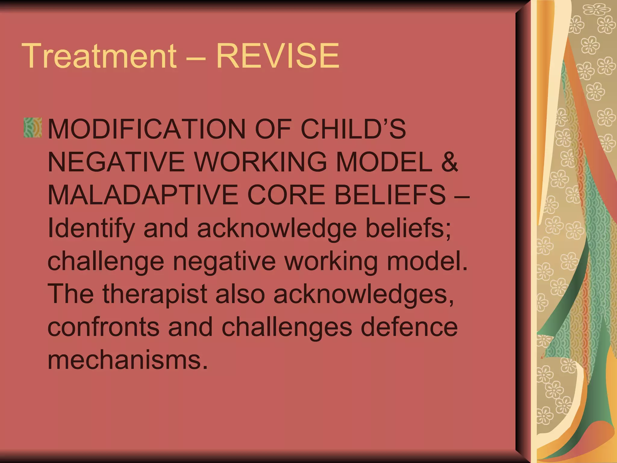 Treatment – REVISE MODIFICATION OF CHILD’S NEGATIVE WORKING MODEL & MALADAPTIVE CORE BELIEFS – Identify and acknowledge beliefs; challenge negative working model. The therapist also acknowledges, confronts and challenges defence mechanisms. 