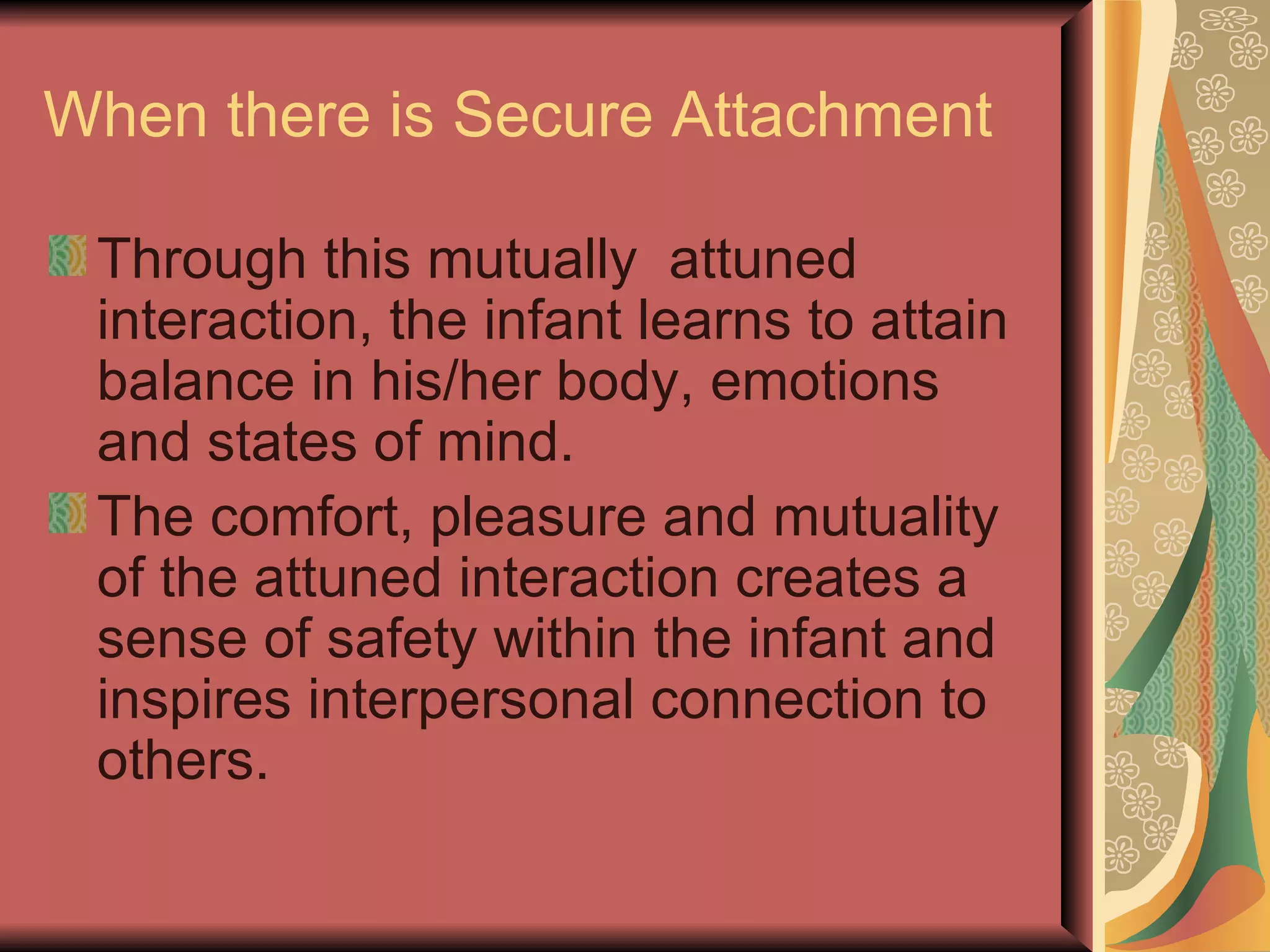 When there is Secure Attachment Through this mutually  attuned interaction, the infant learns to attain balance in his/her body, emotions and states of mind. The comfort, pleasure and mutuality of the attuned interaction creates a sense of safety within the infant and inspires interpersonal connection to others. 
