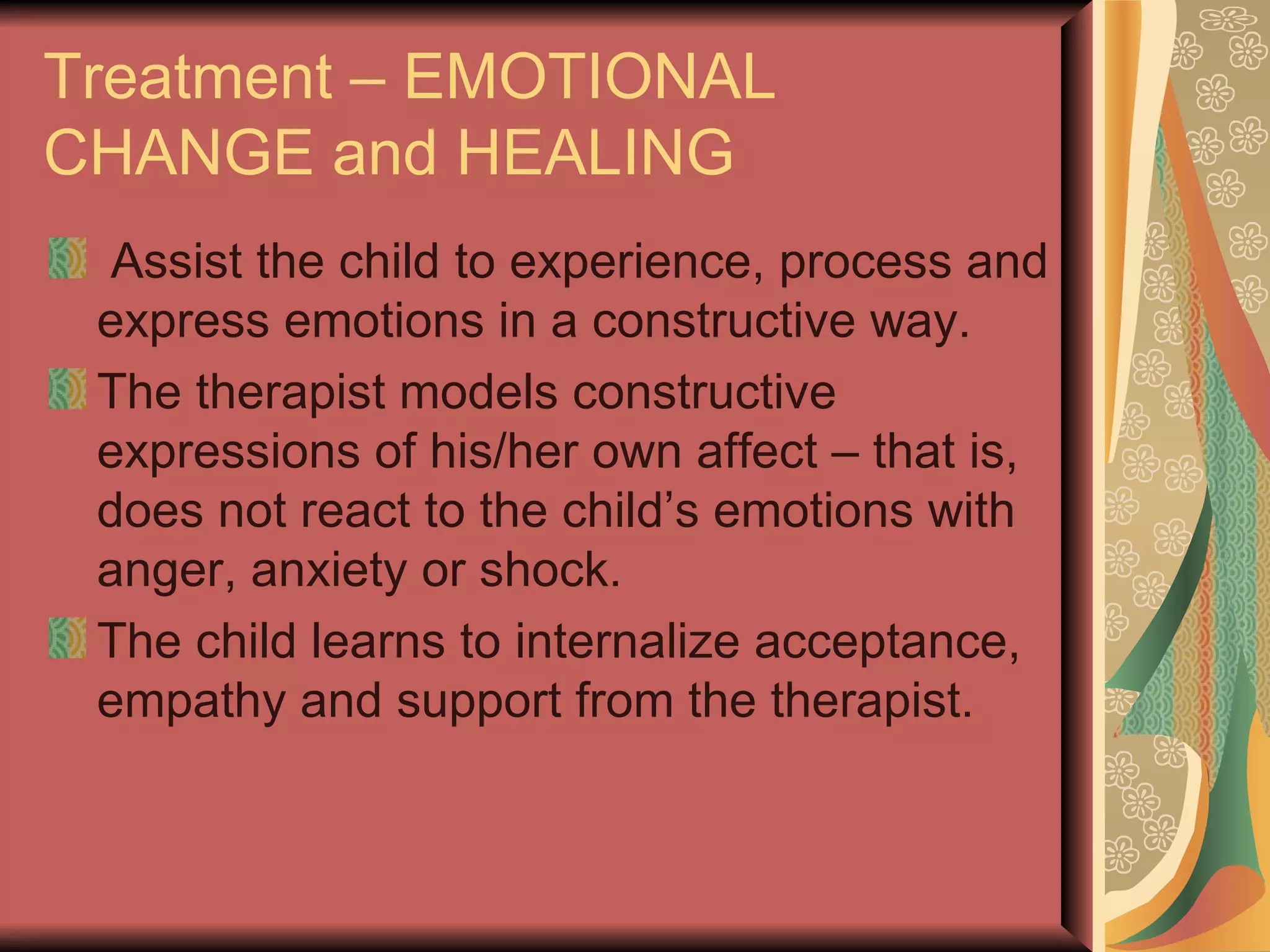 Treatment – EMOTIONAL CHANGE and HEALING Assist the child to experience, process and express emotions in a constructive way. The therapist models constructive expressions of his/her own affect – that is, does not react to the child’s emotions with anger, anxiety or shock. The child learns to internalize acceptance, empathy and support from the therapist. 