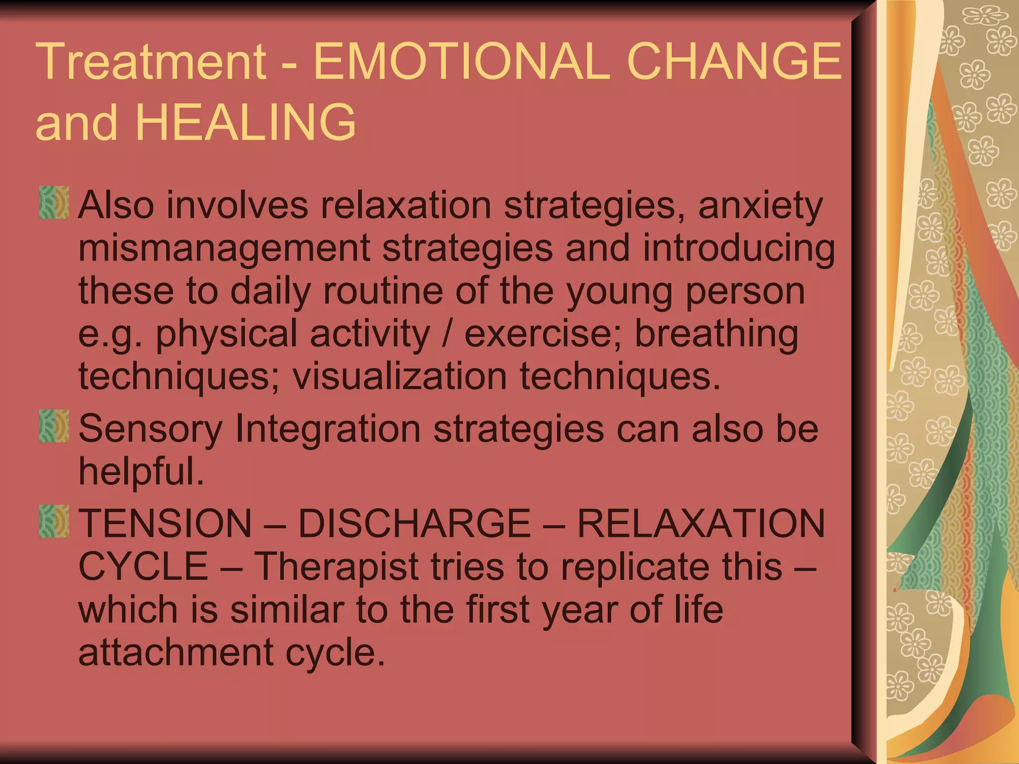 Treatment - EMOTIONAL CHANGE and HEALING Also involves relaxation strategies, anxiety mismanagement strategies and introducing these to daily routine of the young person e.g. physical activity / exercise; breathing techniques; visualization techniques. Sensory Integration strategies can also be helpful. TENSION – DISCHARGE – RELAXATION CYCLE – Therapist tries to replicate this – which is similar to the first year of life attachment cycle. 
