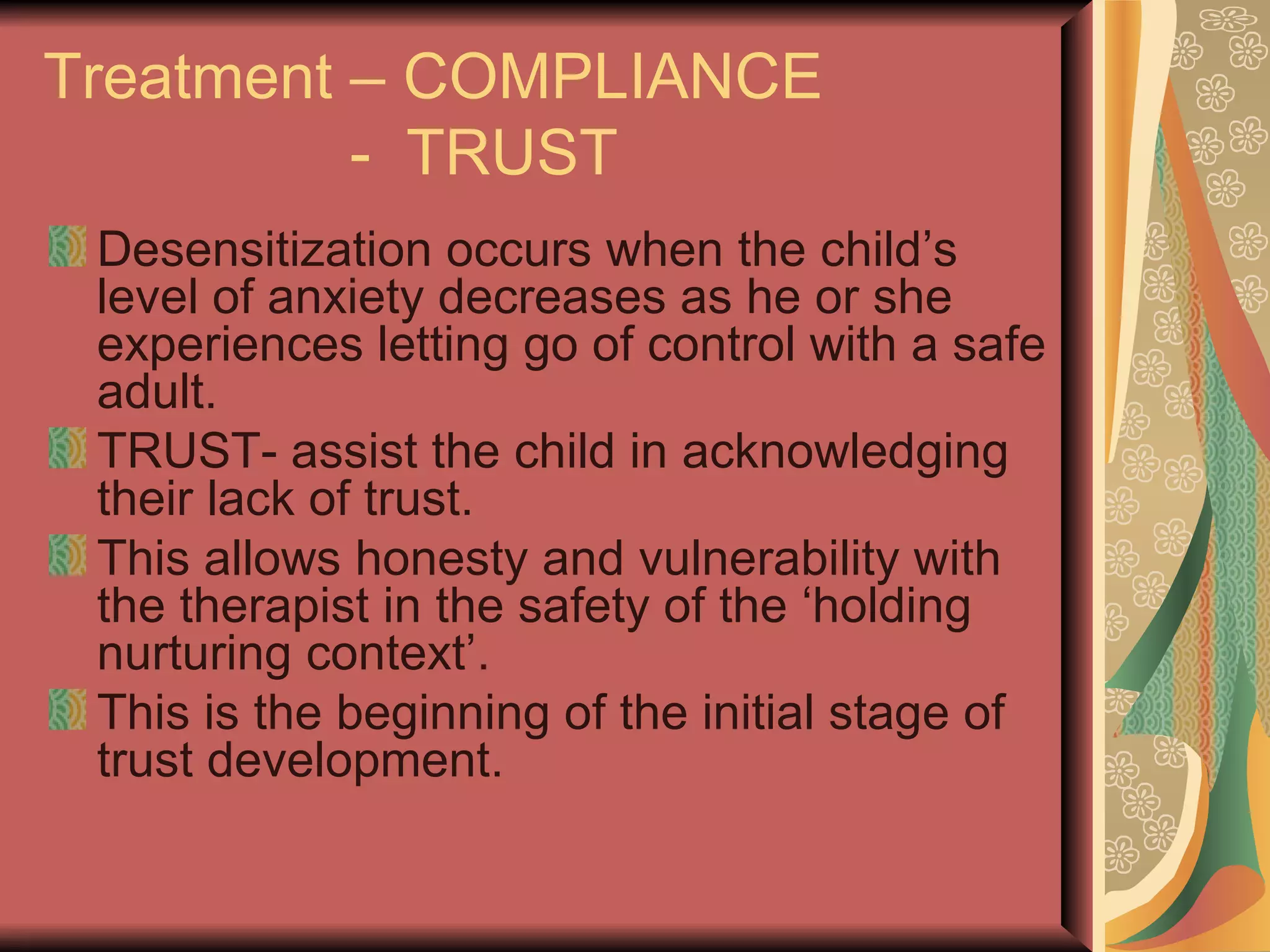 Treatment – COMPLIANCE   -  TRUST Desensitization occurs when the child’s level of anxiety decreases as he or she experiences letting go of control with a safe adult. TRUST- assist the child in acknowledging their lack of trust. This allows honesty and vulnerability with the therapist in the safety of the ‘holding nurturing context’. This is the beginning of the initial stage of trust development. 