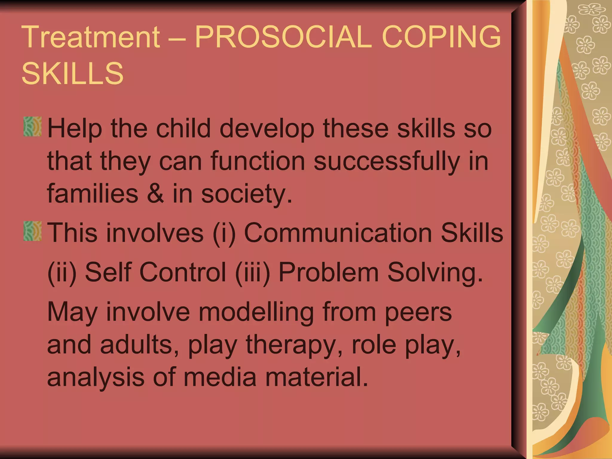 Treatment – PROSOCIAL COPING SKILLS Help the child develop these skills so that they can function successfully in families & in society. This involves (i) Communication Skills (ii) Self Control (iii) Problem Solving. May involve modelling from peers and adults, play therapy, role play, analysis of media material. 