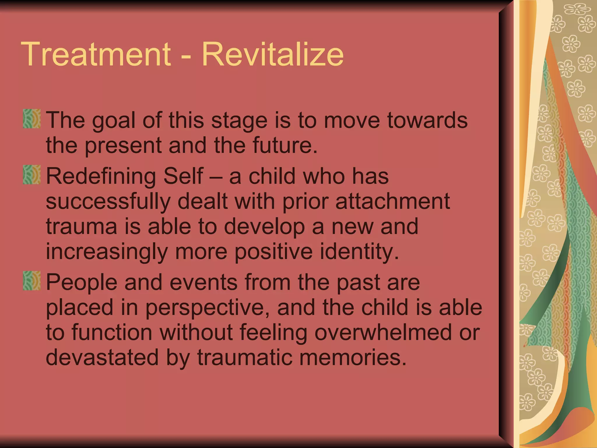 Treatment - Revitalize The goal of this stage is to move towards the present and the future. Redefining Self – a child who has successfully dealt with prior attachment trauma is able to develop a new and increasingly more positive identity. People and events from the past are placed in perspective, and the child is able to function without feeling overwhelmed or devastated by traumatic memories. 