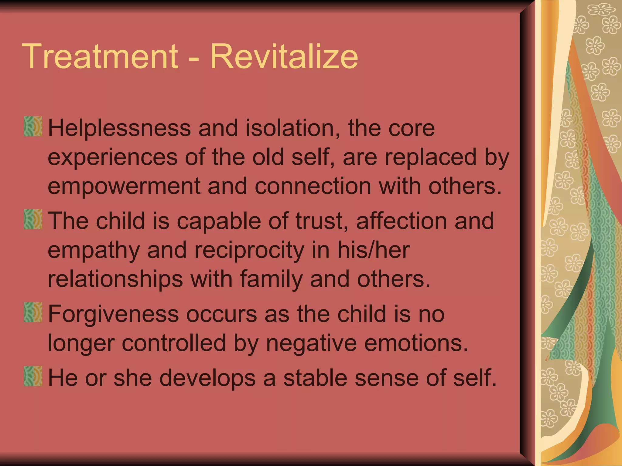 Treatment - Revitalize Helplessness and isolation, the core experiences of the old self, are replaced by empowerment and connection with others. The child is capable of trust, affection and empathy and reciprocity in his/her relationships with family and others. Forgiveness occurs as the child is no longer controlled by negative emotions. He or she develops a stable sense of self. 