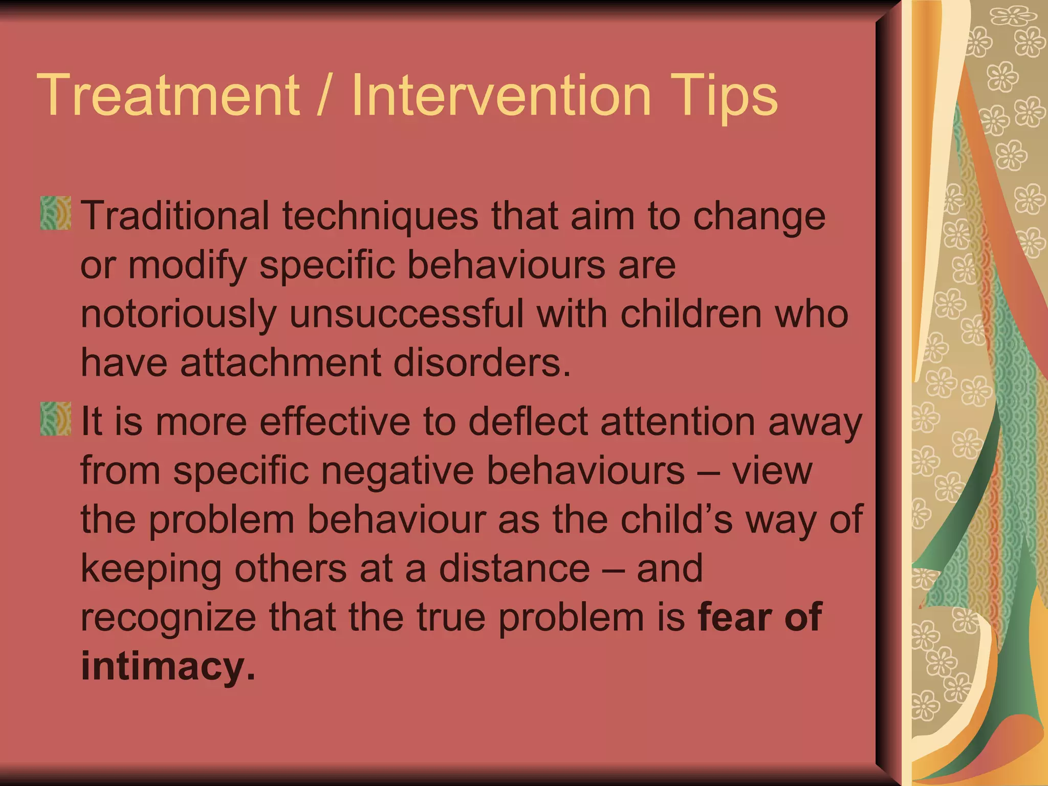Treatment / Intervention Tips Traditional techniques that aim to change or modify specific behaviours are notoriously unsuccessful with children who have attachment disorders. It is more effective to deflect attention away from specific negative behaviours – view the problem behaviour as the child’s way of keeping others at a distance – and recognize that the true problem is  fear of intimacy. 