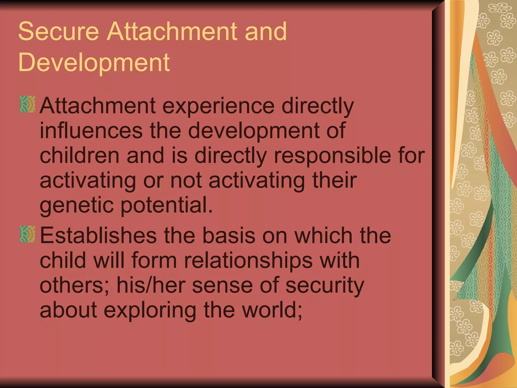 Secure Attachment and Development Attachment experience directly influences the development of children and is directly responsible for activating or not activating their genetic potential. Establishes the basis on which the child will form relationships with others; his/her sense of security about exploring the world; 