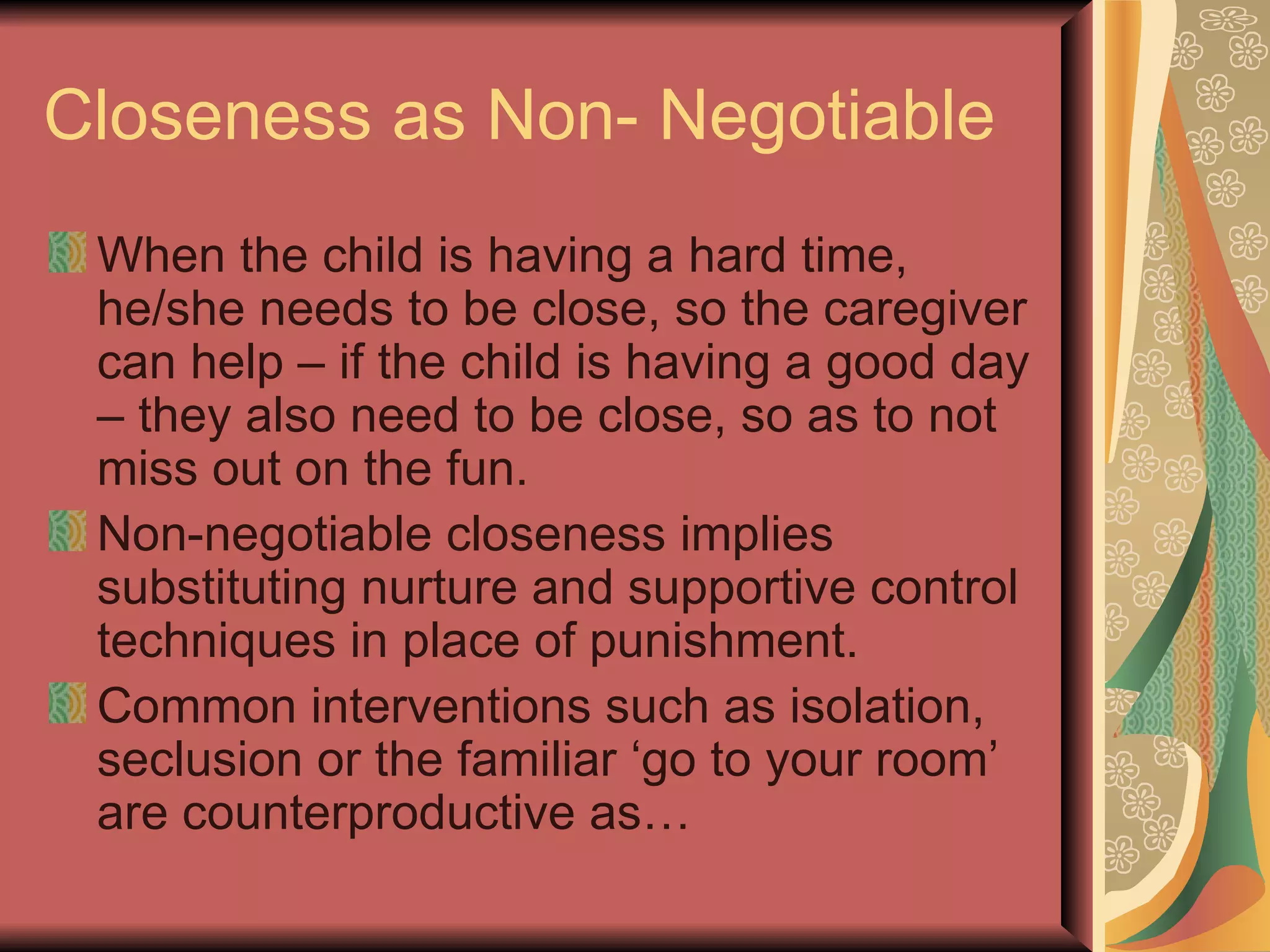 Closeness as Non- Negotiable When the child is having a hard time, he/she needs to be close, so the caregiver can help – if the child is having a good day – they also need to be close, so as to not miss out on the fun. Non-negotiable closeness implies substituting nurture and supportive control techniques in place of punishment. Common interventions such as isolation, seclusion or the familiar ‘go to your room’ are counterproductive as… 