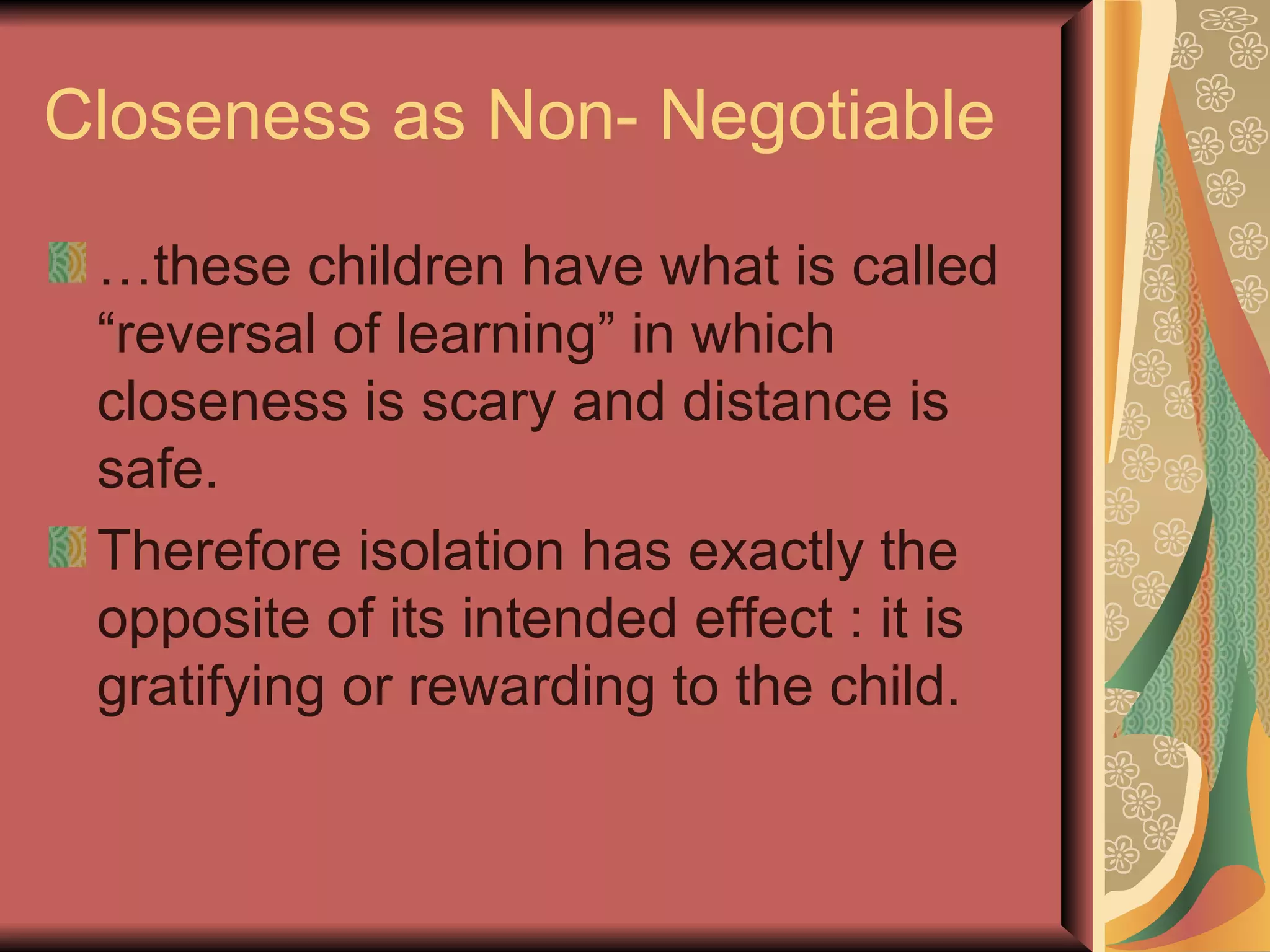 Closeness as Non- Negotiable … these children have what is called “reversal of learning” in which closeness is scary and distance is safe. Therefore isolation has exactly the opposite of its intended effect : it is gratifying or rewarding to the child. 