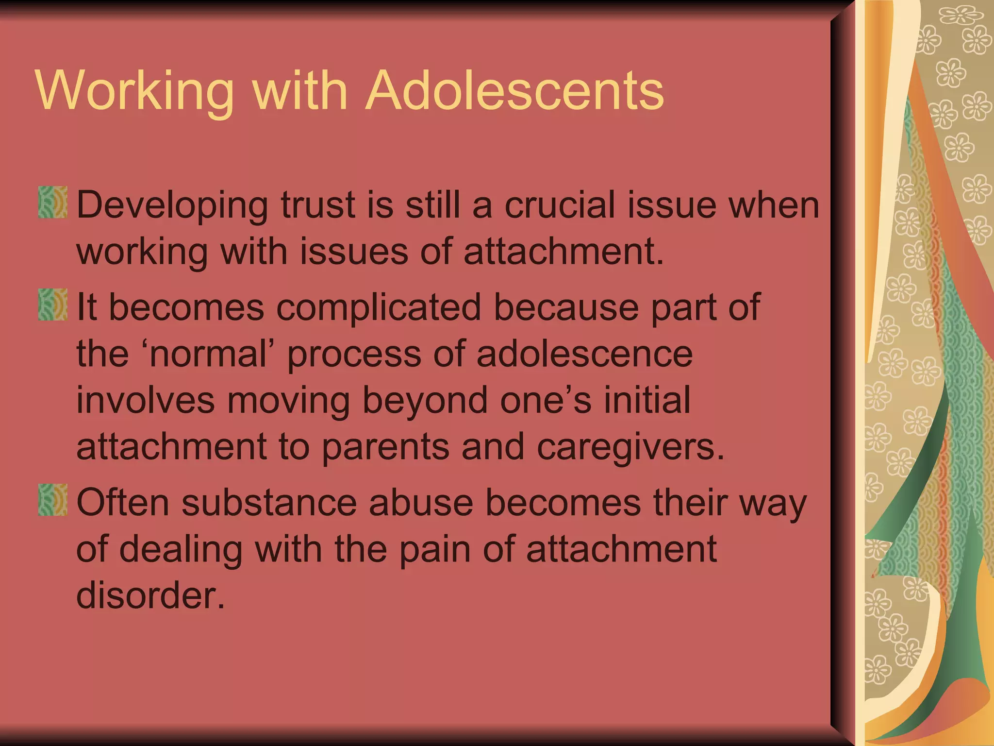 Working with Adolescents Developing trust is still a crucial issue when working with issues of attachment. It becomes complicated because part of the ‘normal’ process of adolescence involves moving beyond one’s initial attachment to parents and caregivers. Often substance abuse becomes their way of dealing with the pain of attachment disorder. 