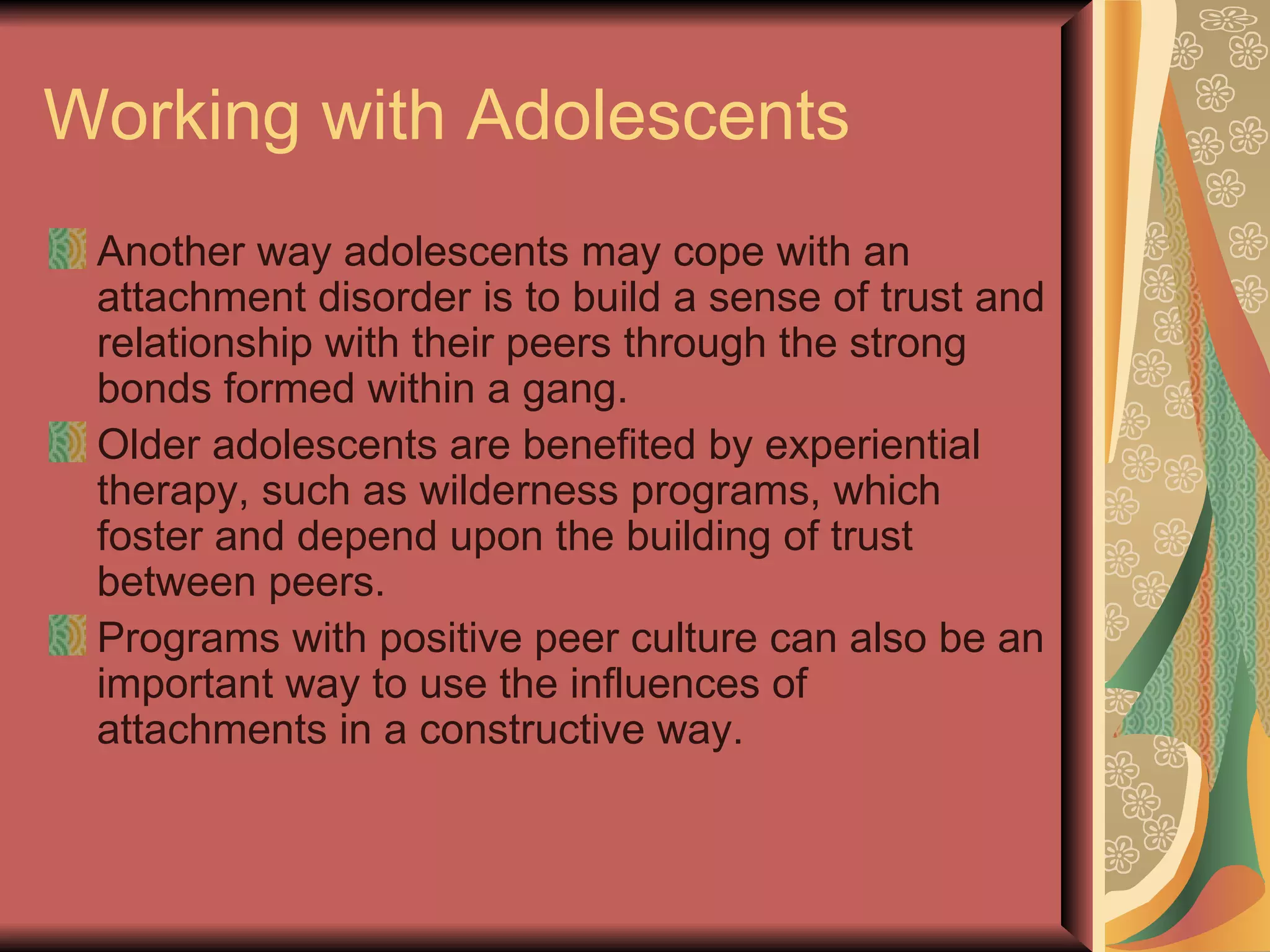 Working with Adolescents Another way adolescents may cope with an attachment disorder is to build a sense of trust and relationship with their peers through the strong bonds formed within a gang. Older adolescents are benefited by experiential therapy, such as wilderness programs, which foster and depend upon the building of trust between peers. Programs with positive peer culture can also be an important way to use the influences of attachments in a constructive way. 